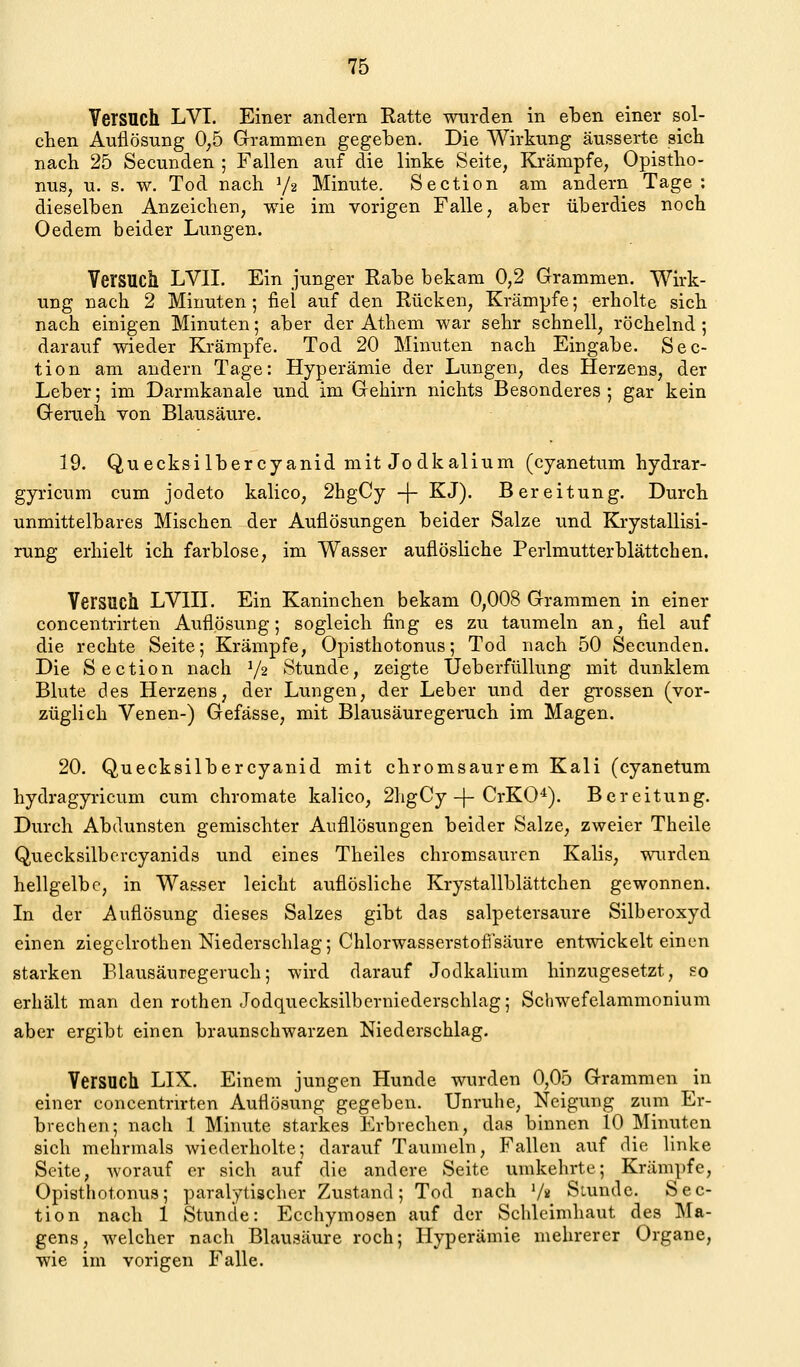 Versuch LVI. Einer andern Ratte wurden in eben einer sol- chen Auflösung 0,5 Grammen gegeben. Die Wirkung äusserte sich nach 25 Secunden ; Fallen auf die linke Seite, Krämpfe, Opistho- nus, u. s, w. Tod nach Y2 Minute. Section am andern Tage : dieselben Anzeichen, wie im vorigen Falle, aber überdies noch Oedem beider Lungen. Versucll LVII. Ein junger Rabe bekam 0,2 Grammen. Wirk- ung nach 2 Minuten; fiel auf den Rücken, Krämpfe; erholte sich nach einigen Minuten; aber der Athem war sehr schnell, röchelnd ; darauf wieder Krämpfe. Tod 20 Minuten nach Eingabe. Sec- tion am andern Tage: Hyperämie der Lungen, des Herzens, der Leber; im Darmkanale und im Gehirn nichts Besonderes ; gar kein Geruch von Blausäure. 19. Quecksi Ibercyanid mit Jodkalium (cyanetum hydrar- gyricum cum jodeto kalico, 2hgCy -|- KJ). Bereitung. Durch unmittelbares Mischen der Auflösungen beider Salze und Krystallisi- rung erhielt ich farblose, im Wasser auflösliche Perlmutterblättchen. Versuch LVIH. Ein Kaninchen bekam 0,008 Grammen in einer concentrirten Auflösung; sogleich fing es zu taumeln an, fiel auf die rechte Seite; Krämpfe, Opisthotonus; Tod nach 50 Secunden. Die Section nach Y2 Stunde, zeigte Üeberfüllung mit dunklem Blute des Herzens, der Lungen, der Leber und der grossen (vor- züglich Venen-) Gefässe, mit Blausäuregeruch im Magen. 20. Quecksilbercyanid mit chromsaurem Kali (cyanetum hydragyricum cum Chromate kalico, 2hgCy-j-CrKO'^). Bereitung. Durch Abdunsten gemischter Aufllösungen beider Salze, zweier Theile Quecksilbercyanids und eines Theiles chromsauren Kalis, wurden hellgelbe, in Wasser leicht auflösliche Krystallblättchen gewonnen. In der Auflösung dieses Salzes gibt das salpetersaure Silberoxyd einen ziegclrothen Niederschlag; Chlorwasserstofi'säure entwickelt einen starken Elausäuregeruch; wird darauf Jodkalium hinzugesetzt, so erhält man den rothen Jodquecksilbcrniederschlag; Schwefelammonium aber ergibt einen braunschwarzen Niederschlag. Versuch LIX. Einem jungen Hunde wurden 0,05 Grammen in einer concentrirten Auflösung gegeben. Unruhe, Neigung zum Er- brechen; nach 1 Minute starkes Erbrechen, das binnen 10 Minuten sich mehrmals wiederholte; darauf Taumeln, Fallen auf die linke Seite, worauf er sich auf die andere Seite umkehrte; Krämpfe, Opisthotonus; paralytischer Zustand; Tod nach V« Siunde. Sec- tion nach 1 Stunde: Ecchymosen auf der Schleimhaut des Ma- gens, welcher nacli Blausäure roch; Hyperämie mehrerer Organe, wie im vorigen Falle.