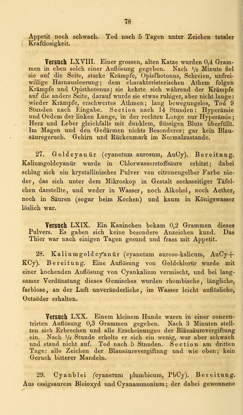 Appetit noch schwacli. Tod nach 5 Tagen unter Zeichen totaler [ Kraftlosigkeit. Versuch LXVIII. Einer grossen, alten Katze wurden 0,4 Gram- men in eben solch einer Auflösung gegeben. Nach V2 Minute fiel sie auf die Seite, starke Krämpfe, Opisfhotonus, Schreien, unfrei- willige Harnausleerung; dem charakteristerischen Athem folgen Krämpfe und Opisthotonus; sie kehrte sich während der Krämpfe auf die andere Seite, darauf wurde sie etwas ruhiger, aber nicht lange: wieder Krämpfe, erschwertes Athmen; lang bewegungslos, Tod 9 Stunden nach Eingabe. Section nach 14 Stunden: Hyperämie und Oedem der linken Lunge, in der rechten Lunge nur Hyperämie; Herz und Leber gleichfalls mit dunklem, flüssigen Blute überfüllt. Im Magen und den Gedärmen nichts Besonderes; gar kein Blau- säuregeruch. Gehirn und Eückenmark im Normalzustande. 27. Goldcyanür (cyanetum aurosum, AuCy). Bereitung. Kaliumgoldcyanür wurde in Chlorwasserstoffsäure erhitzt; dabei schlug sich ein krystallinisches Pulver von citronengelber Farbe nie- der, das sich unter dem Mikroskop in Gestalt sechsseitiger Täfel- chen darstellte, und weder in Wasser, noch Alkohol, noch Aether, noch in Säuren (sogar beim Kochen) und kaum in Königswasser löslich war. Versuch LXIX. Ein Kaninchen bekam 0,2 Grammen dieses Pulvers. Es gaben sich keine besondere Anzeichen kund. Das Thier war nach einigen Tagen gesund und frass mit Appetit. 28. Kaliumgoldcyanür (cyanetum auroso-kalicum, AuCy-j- KCy). Bereitung. Eine Auflösung von Goldchlorür wurde mit einer kochenden Auflösung von Cyankalium vermischt, und bei lang- samer Verdunstung dieses Gemisches wurden rhombische, längliche, farblose, an der Luft unveränderliche, im Wasser leicht auflösliche, Octaeder erhalten. Versuch LXX. Einem kleinem Hunde waren in einer concen- trirten Auflösung 0,3 Grammen gegeben. Nach 3 Minuten stell- ten sich Erbrechen und alle Erscheinungen der Bläusäurevergiftung ein. Nach V2 Stunde erholte er sich ein wenig, war aber schwach und stand nicht auf. Tod nach 5 Stunden. Section am dritten Tage: alle Zeichen der Blausäurevergiftung und wie oben; kein Geruch bitterer Mandeln. 29. Cyanblei fcyanetum plumbicum, PbCy), Bereitung. Aus csyigsaurem Bleioxyd und Cyanammonium; der dabei gewonnene