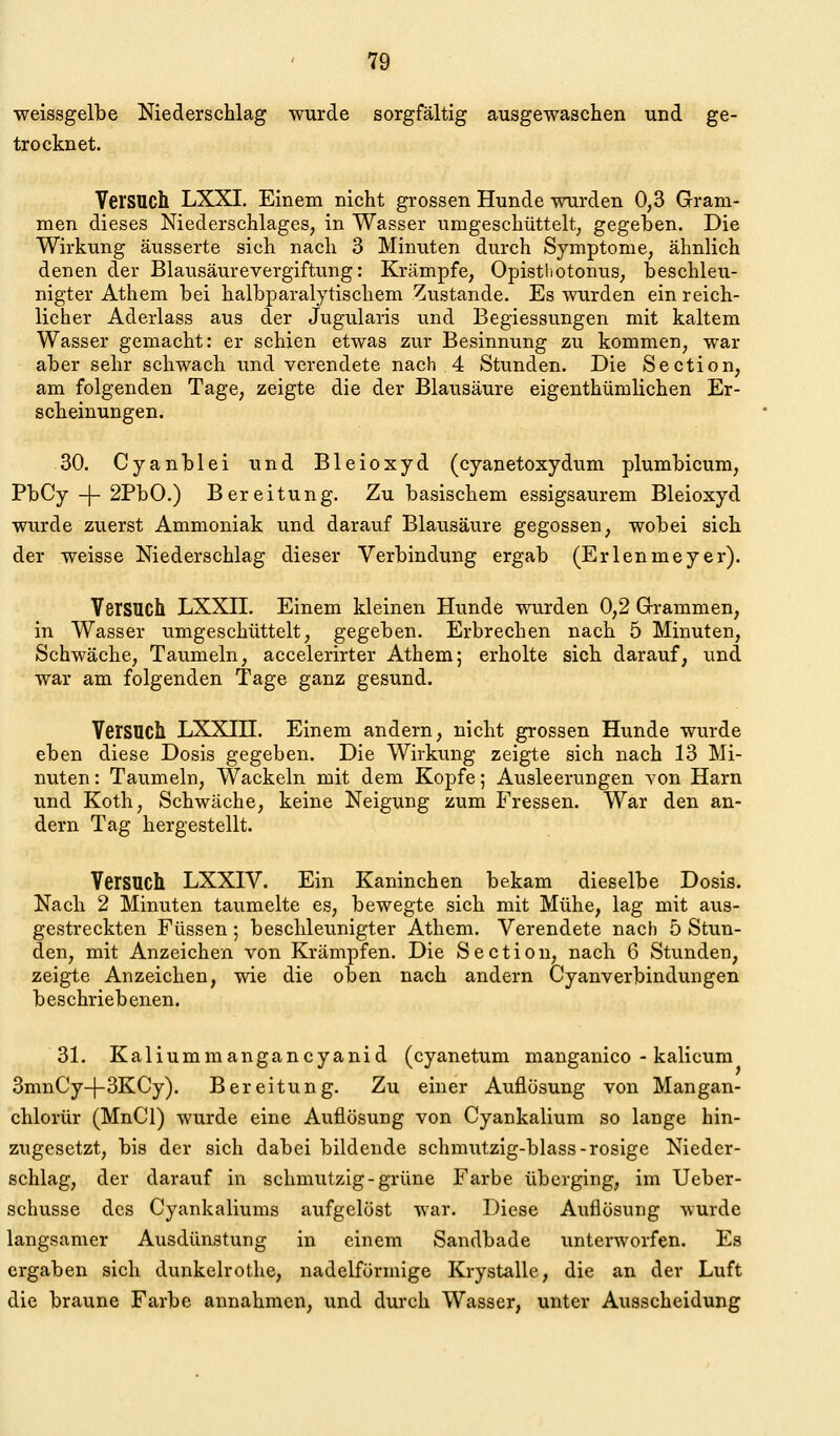 weissgelbe Niederschlag wurde sorgfältig ausgewaschen und ge- trocknet. Versuch LXXI. Einem nicht grossen Hunde wurden 0,3 Gram- men dieses Niederschlages, in Wasser umgeschüttelt, gegeben. Die Wirkung äusserte sich nach 3 Minuten durch Symptome, ähnlich denen der Blausäurevergiftung: Krämpfe, Opisthotonus, beschleu- nigter Athem bei halbparalytischem Zustande. Es wurden ein reich- licher Aderlass aus der Jugularis und Begiessungen mit kaltem Wasser gemacht: er schien etwas zur Besinnung zu kommen, war aber sehr schwach und verendete nach 4 Stunden. Die Section, am folgenden Tage, zeigte die der Blausäure eigenthümlichen Er- scheinungen. 30. Cyanblei und Bleioxyd (cyanetoxydum plumbicum, PbCy -)- 2PbO.) Bereitung. Zu basischem essigsaurem Bleioxyd wurde zuerst Ammoniak und darauf Blausäure gegossen, wobei sich der weisse Niederschlag dieser Verbindung ergab (Erlenmeyer). Versuch LXXII. Einem kleinen Hunde wurden 0,2 Q-rammen, in Wasser umgeschüttelt, gegeben. Erbrechen nach 5 Minuten, Schwäche, Taumeln, accelerirter Athem; erholte sich darauf, und war am folgenden Tage ganz gesund. Versuch LXXIH. Einem andern, nicht grossen Hunde wurde eben diese Dosis gegeben. Die Wirkung zeigte sich nach 13 Mi- nuten : Taumeln, Wackeln mit dem Kopfe; Ausleerungen von Harn und Koth, Schwäche, keine Neigung zum Fressen. War den an- dern Tag hergestellt. Versuch LXXIV. Ein Kaninchen bekam dieselbe Dosis. Nach 2 Minuten taumelte es, bewegte sich mit Mühe, lag mit aus- gestreckten Füssen; beschleunigter Athem. Verendete nach 5 Stun- den, mit Anzeichen von Krämpfen. Die Section, nach 6 Stunden, zeigte Anzeichen, wie die oben nach andern Cyanverbindungen beschriebenen. 31. Kaliummangancyanid (cyanetum manganico - kalicum 3mnCy-|-3KCy). Bereitung. Zu einer Auflösung von Mangan- chlorür (MnCl) wurde eine Auflösung von Cyankalium so lange hin- zugesetzt, bis der sich dabei bildende schmutzig-blass-rosige Nieder- schlag, der darauf in schmutzig-grüne Farbe überging, im Ueber- schusse des Cyankaliums aufgelöst war. Diese Auflösung wurde langsamer Ausdünstung in einem Sandbade unterworfen. Es ergaben sich dunkelrothe, nadeiförmige Krystalle, die an der Luft die braune Farbe annahmen, und dui'ch Wasser, unter Ausscheidung