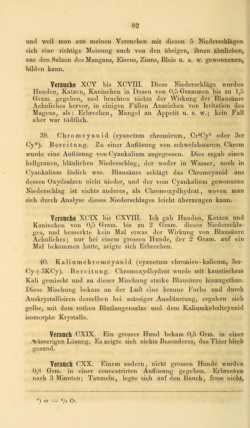 «nd weil man aus meinen Versuchen mit diesen 5 Niederschlägen sich eine richtige Meinung auch von den übrigen, ihnen ähnlichen, aus den Salzen des Mangans, Eisens, Zinns, Bleis u. s. w. gewonnenen, bilden kann. Versuche XCV bis XCVin. Diese Niederschläge wurden Hunden, Katzen, Kaninchen in Dosen von 0,5 Grammen bis zu 1,5 Gram, gegeben, und brachten nichts der Wirkung der Blausäure Aehnliches hervor, in einigen Fällen Anzeichen von Irritation des Magens, als: Erbrechen, Mangel an Appetit u. s. w.; kein Fall aber war tödtlich. 39. Chrom Cyanid (cyanetum chromicum, Cr^Cy^ oder 3cr Cy*). Bereitung. Zu einer Auflösung von schwefelsaurem Chrom wurde eine Auflösung von Cyankalium zugegossen. Dies ergab einen hellgrauen, bläulichen Niederschlag, der weder in Wasser, noch in Cyankalium löslich war. Blausäure schlägt das Chromcyanid aus dessen Oxydsalzen nicht nieder, und der vom Cyankalium gewonnene Niederschlag ist nichts anderes, als Chromoxydhydrat, wovon man sich durch Analyse dieses Niederschlages leicht überzeugen kann. Versuche XCIX bis CXVIII. Ich gab Hunden, Katzen und Kaninchen von 0,5 Gram, bis zu 2 Gram, dieses Niederschla- ges, und bemerkte kein Mal etwas der Wirkung von Blausäure Aehnliches; nur bei einem grossen Hunde, der 2 Gram, auf ein Mal bekommen hatte, zeigte sich Erbrechen. 40. Kaliumchromcyanid (cyanetum chromico-kalicum, 3er- Cy-f-3KCy). Bereitung. Chromoxydhydrat wurde mit kaustischem Kali gemischt und zu dieser Mischung starke Blausäure hinzugethan. Diese Mischung bekam an der Luft eine braune Farbe und durch Auskrystallisiren derselben bei massiger Ausdünstung, ergaben sich gelbe, mit dem rothen Blutlaugensalze und dem Kaliumkobaltcyanid isomorphe Krystalle. Versuch CXIX. Ein grosser Hund bekam 0,5 Grm. in einer Wässerigen Lösung. Es zeigte sich nichts Besonderes, das Thier blieb gesund. Versuch CXX. Einem andern, niclit grossen Hunde wurden 0,8 Grm. in einer conccntrirten Auflösung gegeben. Erbrechen nach 3 Minuten; Taumeln, legte sich auf den Bauch, frass nicht,