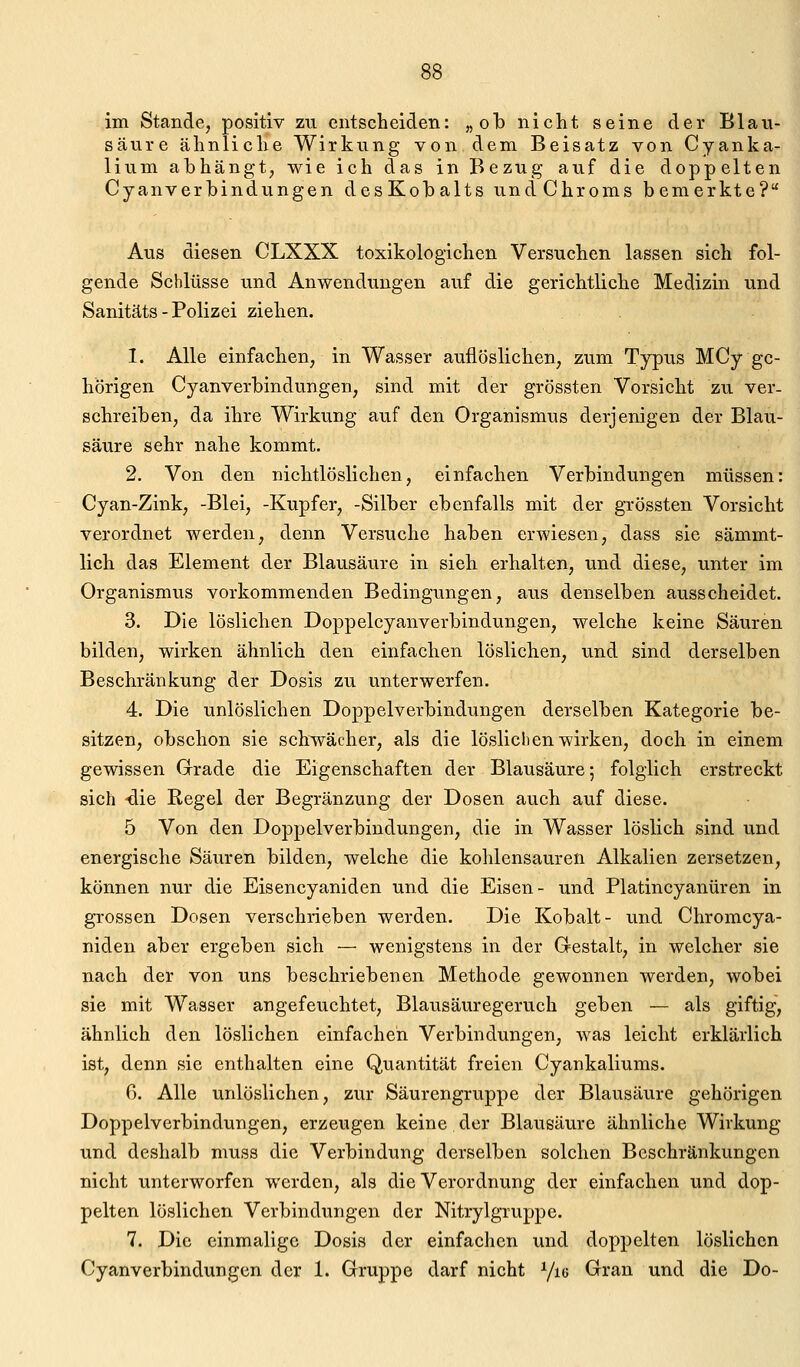 im Stande, positiv zu entscheiden: „ob nicht seine der Blau- säure ähnliche Wirkung von dem Beisatz von Cyanka- lium abhängt, wie ich das in Bezug auf die doppelten Cyanverbindungen desKobalts undChroms bemerkte? Aus diesen CLXXX toxikologichen Versuchen lassen sich fol- gende Schlüsse und Anwendungen auf die gerichtliche Medizin und Sanitäts - Polizei ziehen. 1. Alle einfachen, in Wasser auflöslichen, zum Typus MCy ge- hörigen Cyanverbindungen, sind mit der grössten Vorsicht zu ver- schreiben, da ihre Wirkung auf den Organismus derjenigen der Blau- säure sehr nahe kommt. 2. Von den nichtlöslichen, einfachen Verbindungen müssen: Cyan-Zink, -Blei, -Kupfer, -Silber ebenfalls mit der grössten Vorsicht verordnet werden, denn Versuche haben erwiesen, dass sie sämmt- lich das Element der Blausäure in sieh erhalten, und diese, unter im Organismus vorkommenden Bedingungen, aus denselben ausscheidet. 3. Die löslichen Doppelcyanverbindungen, welche keine Säuren bilden, wirken ähnlich den einfachen löslichen, und sind derselben Beschränkung der Dosis zu unterwerfen. 4. Die unlöslichen Doppelverbindungen derselben Kategorie be- sitzen, obschon sie schivächer, als die löslichen wirken, doch in einem gewissen Grade die Eigenschaften der Blausäure; folglich erstreckt sich -die Regel der Begränzung der Dosen auch auf diese. 5 Von den Doppelverbindungen, die in Wasser löslich sind und energische Säuren bilden, welche die kohlensauren Alkalien zersetzen, können nur die Eisencyaniden und die Eisen- und Platincyanüren in grossen Dosen verschrieben werden. Die Kobalt- und Chromcya- niden aber ergeben sich — wenigstens in der Gestalt, in welcher sie nach der von uns beschriebenen Methode gewonnen werden, wobei sie mit Wasser angefeuchtet, Blausäuregeruch geben — als giftig, ähnlich den löslichen einfachen Verbindungen, was leicht erklärlich ist, denn sie enthalten eine Quantität freien Cyankaliums. 6. Alle unlöslichen, zur Säurengruppe der Blausäure gehörigen Doppelverbindungen, erzeugen keine der Blausäure ähnliche Wirkung und deshalb muss die Verbindung derselben solchen Beschränkungen nicht unterworfen werden, als die Verordnung der einfachen und dop- pelten löslichen Verbindungen der Nitrylgruppe. 7. Die einmalige Dosis der einfachen und doppelten löslichen Cyanverbindungen der 1. Gruppe darf nicht Yig Gran und die Do-