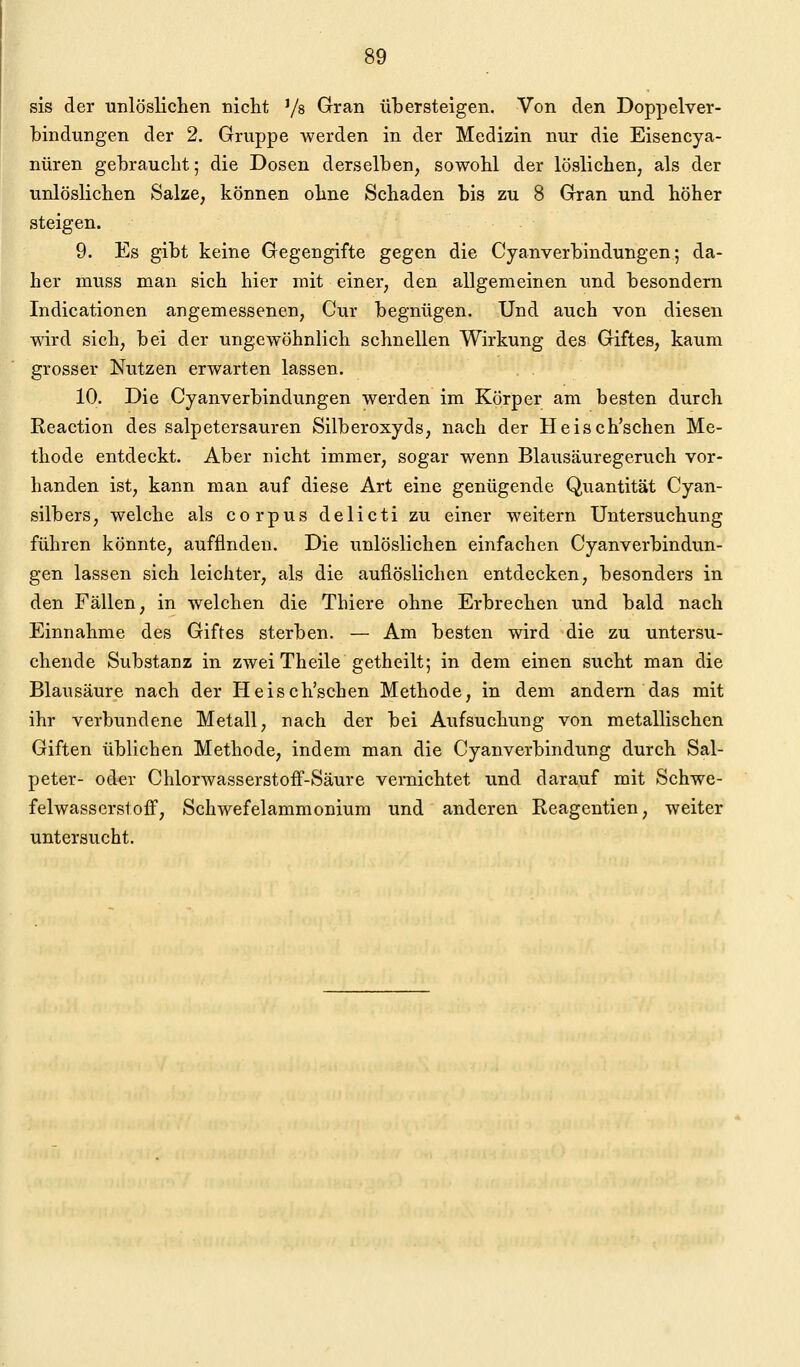 sis der unlösliclien nicht '/s Gran übersteigen. Von den Doppelver- bindungen der 2. Gruppe werden in der Medizin nur die Eisencya- nüren gebrauelit; die Dosen derselben, sowohl der löslichen, als der unlöslichen Salze, können ohne Schaden bis zu 8 Gran und höher steigen. 9. Es gibt keine Gegengifte gegen die Cyanverbindungen; da- her muss man sich hier mit einer, den allgemeinen und besondern Indicationen angemessenen, Cur begnügen. Und auch von diesen wird sich, bei der ungewöhnlich schnellen Wirkung des Giftes, kaum grosser Nutzen erwarten lassen. 10. Die Cyanverbindungen werden im Körper am besten durch Reaction des salpetersauren Silberoxyds, nach der Heisch'schen Me- thode entdeckt. Aber nicht immer, sogar wenn Blausäuregeruch vor- handen ist, kann man auf diese Art eine genügende Quantität Cyan- silbers, welche als corpus delicti zu einer weitern Untersuchung führen könnte, auffinden. Die unlöslichen einfachen Cyanverbindun- gen lassen sich leichter, als die aufiöslichen entdecken, besonders in den Fällen, in welchen die Thiere ohne Erbrechen und bald nach Einnahme des Giftes sterben. — Am besten wird die zu untersu- chende Substanz in zweiTheile getheilt; in dem einen sucht man die Blausäure nach der Heisch'schen Methode, in dem andern das mit ihr verbundene Metall, nach der bei Aufsuchung von metallischen Giften üblichen Methode, indem man die Cyanverbindung durch Sal- peter- oder ChlorwasserstofF-Säure vernichtet und darauf mit Schwe- felwasserstoff, Schwefelammonium und anderen Reagentien, weiter untersucht.