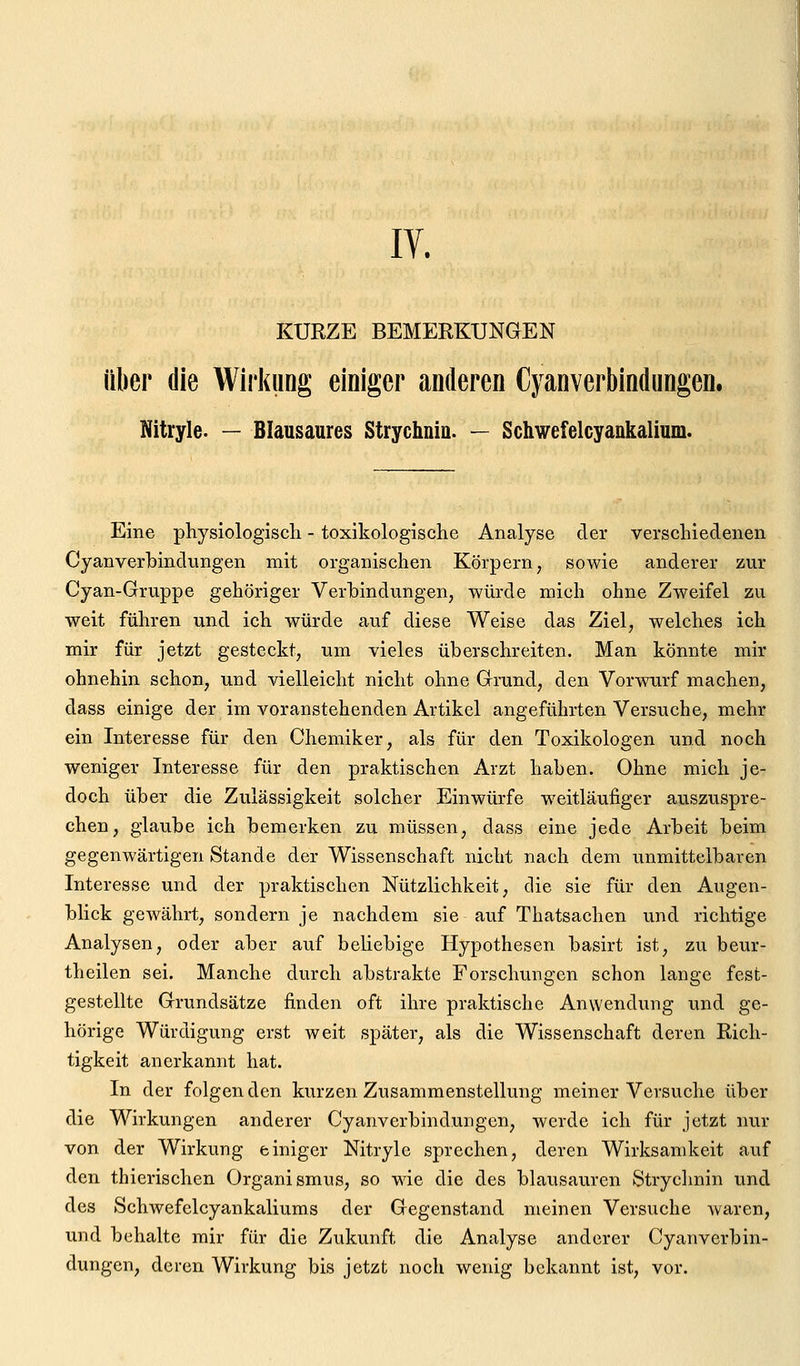 IV. KURZE BEMERKUNGEN Über die Wirkung einiger anderen Cjanverbindungen. Nitryle. — Blausaures Strychnin. — Schwefelcyankalium. Eine physiologisch - toxikologische Analyse der verschiedenen Cyanverhindungen mit organischen Körpern, sowie anderer zur Cyan-Gruppe gehöriger Verbindungen, würde mich ohne Zweifel zu weit führen und ich würde auf diese Weise das Ziel, welches ich mir für jetzt gesteckt, um vieles überschreiten. Man könnte mir ohnehin schon, und vielleicht nicht ohne Grund, den Vorwurf machen, dass einige der im voranstehenden Artikel angeführten Versuche, mehr ein Interesse für den Chemiker, als für den Toxikologen und noch weniger Interesse für den praktischen Arzt haben. Ohne mich je- doch über die Zulässigkeit solcher Einwürfe weitläufiger auszuspre- chen, glaube ich bemerken zu müssen, dass eine jede Arbeit beim gegenwärtigen Stande der Wissenschaft nicht nach dem unmittelbaren Interesse und der praktischen Nützlichkeit, die sie für den Augen- blick gewährt, sondern je nachdem sie auf Thatsachen und richtige Analysen, oder aber auf beliebige Hypothesen basirt ist, zu beur- theilen sei. Manche durch abstrakte Forschungen schon lange fest- gestellte Grundsätze finden oft ihre praktische Anwendung und ge- hörige Würdigung erst weit später, als die Wissenschaft deren Rich- tigkeit anerkannt hat. In der folgenden kurzen Zusammenstellung meiner Versuche über die Wirkungen anderer Cyanverbindungen, werde ich für jetzt nur von der Wirkung einiger Nitryle sprechen, deren Wirksamkeit auf den thierischen Organismus, so wie die des blausauren Strychnin und des Schwefelcyankaliums der Gegenstand meinen Versuche Avaren, und behalte mir für die Zukunft die Analyse anderer Cyanverbin- dungen, deren Wirkung bis jetzt noch wenig bekannt ist, vor.