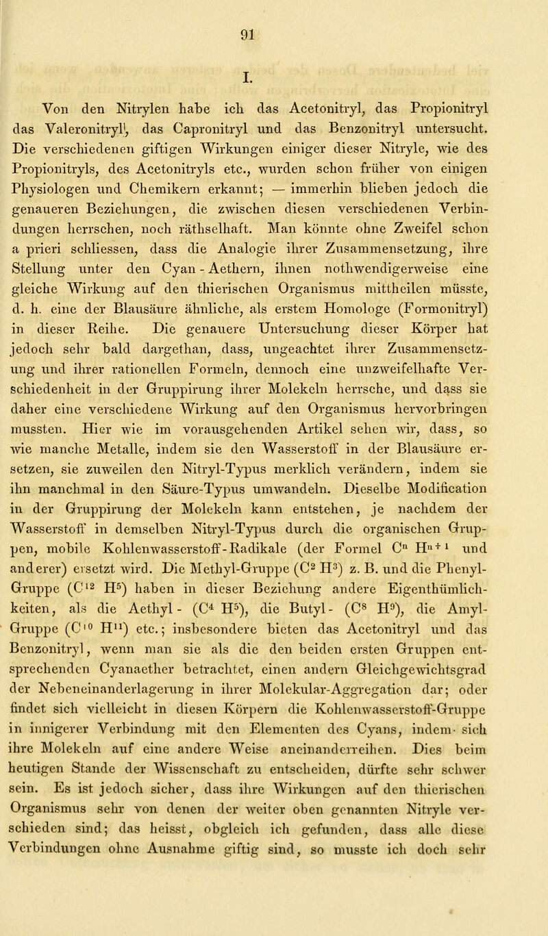 I. Von den Nitrylen habe icli das Acetonitryl^ das Propionitryl das Valeronitiyl'; das Capronitryl und das Benzonitryl untersucht. Die verschiedenen giftigen Wirkungen einiger dieser Nitryle, wie des Propionitryls, des Acetonitryls etc., wurden schon früher von einigen Physiologen und Chemikern erkannt; — immerhin blieben jedoch die genaueren Beziehungen, die zwischen diesen verschiedenen Verbin- dungen herrschen, noch räthselhaft. Man könnte ohne Zweifel schon a prieri schliessen, dass die Analogie ihrer Zusammensetzung, ihre Stellung unter den Cyan - Aethern, ihnen nothwendigerweise eine gleiche Wirkung auf den thierischen Organismus mittheilen müsste, d. h. eine der Blausäure ähnliche, als erstem Homologe (Formonitryl) in dieser Reihe. Die genauere Untersuchung dieser Körper hat jedoch sehr bald dargethan, dass, ungeachtet ihrer Zusammensetz- ung und ihrer rationellen Formeln, dennoch eine unzweifelhafte Ver- schiedenheit in der Gruppirung ihrer Molekeln herrsche, und dass sie daher eine verschiedene Wirkung auf den Organismus hervorbringen mussten. Hier wie im vorausgehenden Artikel sehen wir, dass, so wie manche Metalle, indem sie den Wasserstoff in der Blausäure er- setzen, sie zuweilen den Nitryl-Typus merklich verändern, indem sie ihn manchmal in den Säure-Typus umwandeln. Dieselbe Modification in der Gruppirung der Molekeln kann entstehen, je nachdem der Wasserstoff in demselben Nitryl-Typus durch die organischen Grup- pen, mobile Kohlenwasserstoff-Radikale (der Formel C° H»'*'^ und anderer) ersetzt wird. Die Methyl-Gruppe (C^ H^) z. B. und die Phenyl- Gruppe (C^2 JJ5) haben in dieser Beziehung andere Eigenthümlich- keiten, als die Aethyl - (C^ H^), die Butyl- (C» H^), die Amyl- Gruppe (C'O H^^) etc.; insbesondere bieten das Acetonitryl und das Benzonitryl, wenn man sie als die den beiden ersten Gruppen ent- sprechenden Cyanaether betrachtet, einen andern Gleichgewichtsgrad der Nebeneinanderlagerung in ihrer Molekular-Aggregation dar; oder findet sich vielleicht in diesen Körpern die Kohlcnwasserstoff'-Gruppe in iimigerer Verbindung mit den Elementen des Cyans, indem- sich ihre Molekeln auf eine andere Weise aneinanderreihen. Dies beim heutigen Stande der Wissenschaft zu entscheiden, dürfte sehr schwer sein. Es ist jedoch sicher, dass ihre Wirkungen auf den thierischen Organismus sehr von denen der weiter oben genannten Nitryle ver- schieden sind; das heisst, obgleich ich gefunden, dass alle diese Verbindungen ohne Ausnahme giftig sind, so musste icli doch sehr