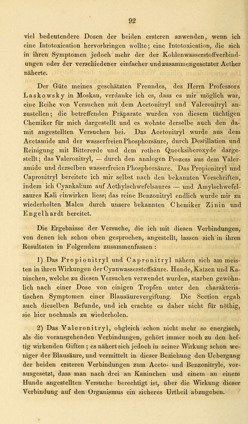 viel bedeutendere Dosen der beiden ersteren anwenden, wenn ich eine Intotoxication hervorbringen wollte; eine Intotoxication, die sich in ihren Symptomen jedoch mehr der der Kohlenwasserstoffverbind- ungen oder der verschiedener einfacher und zusammengesetzter Aether näherte. Der Grüte meines geschätzten Freundes, des Herrn Professors Laskowsky in Moskau, verdanke ich es, dass es mir möglich war, eine Reihe von Versuchen mit dem Acetonitryl und Valeronitryl an- zustellen; die betreffenden Präparate wurden von diesem tüchtigen Chemiker für mich dargestellt und es wohnte derselbe auch den da- mit angestellten Versuchen bei. Das Acetonitryl wurde aus dem Acetamide und der wasserfreien Phosphorsäure, durch Destillation und Reinigung mit Bittererde und dem rothen Quecksiberoxyde darge- stellt ; das Valeronitryl, — durch den analogen Prozess aus dem Valer- amide und derselben wasserfreien Phosphorsäure. Das Propionitryl und Capronitryl bereitete ich mir selbst nach den bekannten Vorschriften, indem ich Cyankalium auf Aethylschwefelsaures — und Amylschwefel- saures Kali einwirken Hess; das reine Benzonitryl endlich .wurde mir zu wiederholten Malen durch unsere bekannten Chemiker Zinin und Engelhardt bereitet. Die Ergebnisse der Versuche, die ich mit diesen Verbindungen, von denen ich schon oben gesprochen, angestellt, lassen sich in ihren Resultaten in Folgendem zusammenfassen : 1) Das Propionitryl und Capronitryl nähern sich am meis- ten in ihren Wirkungen der Cyanwasserstoffsäure. Hunde, Katzen und Ka- ninchen, welche zu diesen Versuchen verwendet wurden, starben gewöhn- lich nach einer Dose von einigen Tropfen unter den charakteris- tischen Symptomen einer Blausäurevergiftung. Die Section ergab auch dieselben Befunde, und ich erachte es daher nicht für nöthig, sie hier nochmals zu wiederholen. 2) Das Valeronitryl, obgleich schon nicht mehr so energisch, als die vorausgehenden Verbindungen, gehört immer noch zu den hef- tig wirkenden Giften ; es nähertsich jedoch in seiner Wirkung schon we- niger der Blausäure, und vermittelt in dieser Beziehung den Uebergang der beiden ersteren Verbindungen zum Aceto- und Benzonitryle, vor- ausgesetzt, dass man nach drei an Kaninchen und einem an einem Hunde angestellten Versuche berechtigt ist, über die Wirkung dieser Verbindung auf den Organismus ein sicheres Urthcil abzugeben.