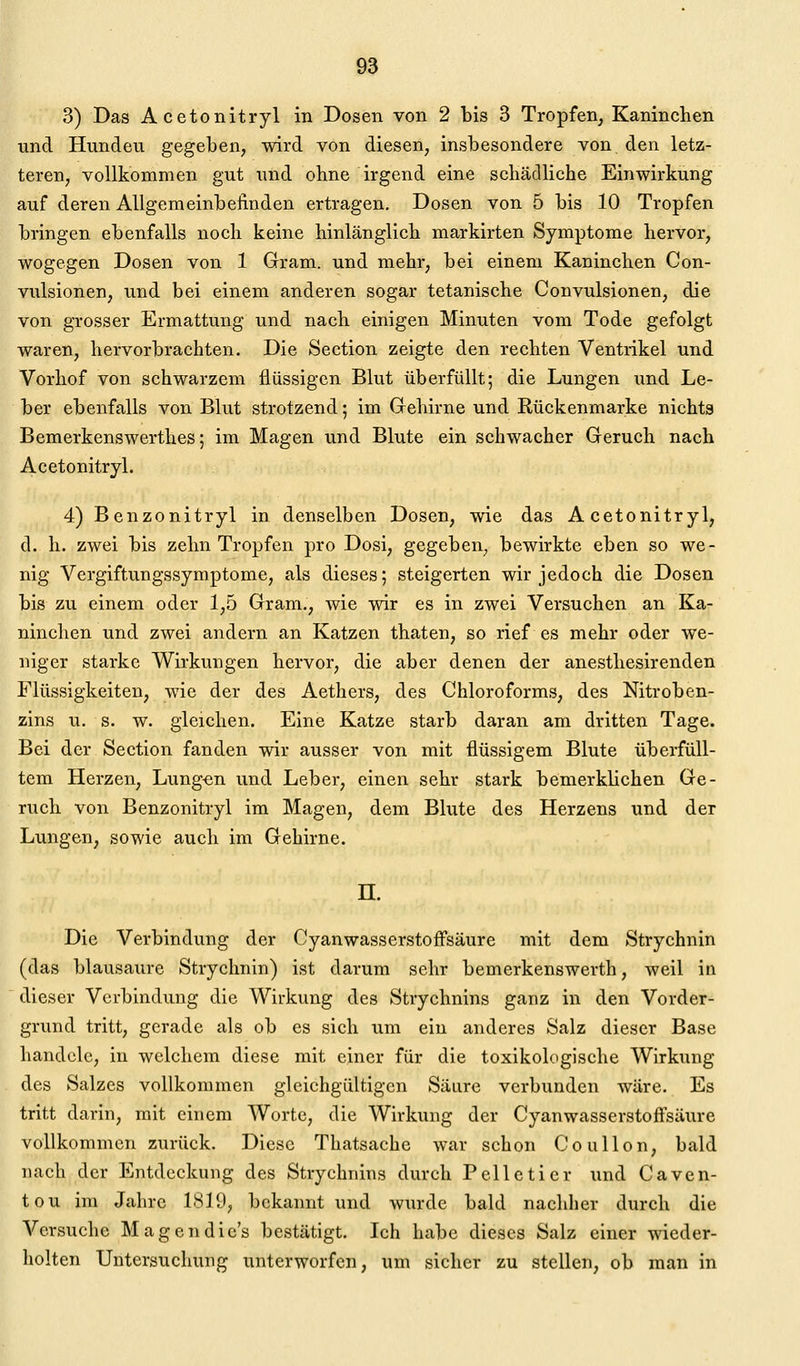 3) Das Acetonitryl in Dosen von 2 bis 3 Tropfen, Kaninchen und Hunden gegeben, wird von diesen, insbesondere von den letz- teren, vollkommen gut und ohne irgend eine schädliche Einwirkung auf deren Allgemeinbefinden ertragen. Dosen von 5 bis 10 Tropfen bringen ebenfalls noch keine hinlänglich markirten Symptome hervor, wogegen Dosen von 1 Gram, und mehr, bei einem Kaninchen Con- vulsionen, und bei einem anderen sogar tetanische Convulsionen, die von grosser Ermattung und nach einigen Minuten vom Tode gefolgt waren, hervorbrachten. Die Section zeigte den rechten Ventrikel und Vorhof von schwarzem flüssigen Blut überfüllt; die Lungen und Le- ber ebenfalls von Blut strotzend; im Gehirne und Rückenmarke nichts Bemerkenswerthes; im Magen und Blute ein schwacher Geruch nach Acetonitryl. 4) Benzonitryl in denselben Dosen, wie das Acetonitryl, d. h. zwei bis zehn Tropfen pro Dosi, gegeben^ bewirkte eben so we- nig Vergiftungssymptome, als dieses; steigerten wir jedoch die Dosen bis zu einem oder 1,5 Gram., wie wir es in zwei Versuchen an Ka- ninchen und zwei andern an Katzen thaten, so rief es mehr oder we- niger starke Wirkungen hervor, die aber denen der anesthesirenden Flüssigkeiten, wie der des Aethers, des Chloroforms, des Nitroben- zins u. s. w. gleichen. Eine Katze starb daran am dritten Tage. Bei der Section fanden wir ausser von mit flüssigem Blute überfüll- tem Herzen, Lungen und Leber, einen sehr stark bemerklichen Ge- ruch von Benzonitryl im Magen, dem Blute des Herzens und der Lungen, sowie auch im Gehirne. n. Die Verbindung der CyanwasserstofFsäure mit dem Strychnin (das blausaure Strychnin) ist darum sehr bemerkenswerth, weil in dieser Verbindung die Wirkung des Strychnins ganz in den Vorder- grund tritt, gerade als ob es sich um ein anderes Salz dieser Base handele, in welchem diese mit einer für die toxikologische Wirkung des Salzes vollkommen gleichgültigen Säure verbunden wäre. Es tritt darin, mit einem Worte, die Wirkung der Cyanwasserstoffsäure vollkommen zurück. Diese Thatsache war schon Coullon, bald nach der Entdeckung des Strychnins durch Pelletier und Caven- tou im Jahre 1819, bekannt und wurde bald nachher durch die Versuche Magen dies bestätigt. Ich habe dieses Salz einer wieder- holten Untersuchung unterworfen, um sicher zu stellen, ob man in