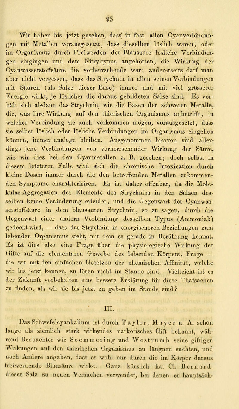 Wir haben bis jetzt gesehen, dass| in fast allen Cyanverbindün- gen mit Metallen vorausgesetzt, dass dieselben löslich waren', oder im Organismus durch Freiwerden der Blausäure lösliche Verbindun- gen eingingen und dem Nitryltypus angehörten, die Wirkung der Cyanwasserstoffsäure die vorherrschende war; andererseits darf man aber nicht vergessen, dass das Strychnin in allen seinen Verbindungen mit Säuren (als Salze dieser Base) immer und mit viel grösserer Energie wirkt, je löslicher die daraus gebildeten Salze sind. Es ver- hält sich alsdann das Strychnin, wie die Basen der schweren Metalle, die, was ihre Wirkung auf den thierischen Organismus anbetrifft, in welcher Verbindung sie auch vorkommen mögen, vorausgesetzt, dass sie selber löslich oder lösliche Verbindungen im Organismus eingehen können, immer analoge bleiben. Ausgenommen hiervon sind aller- dings jene Verbindungen von vorherrschender Wirkung der Säure, wie wir dies bei den Cyanmetallen z. B. gesehen; doch selbst in diesem letzteren Falle wird sich die chronische Intoxication durch kleine Dosen immer durch die den betreffenden Metallen zukommen- den Symptome charakterisiren. Es ist daher offenbar, da die Mole- kular-Aggregation der Elemente des Strychnins in den Salzen des- selben keine Veränderung erleidet, und die Gegenwart der Cyanwas- serstoffsäure in dem blausauren Strychnin, so zu sagen, durch die Gegemvart einer andern Verbindung desselben Typus (Ammoniak) gedeckt wird, — dass das Strychnin in energischeren Beziehungen zum lebenden Organismus steht, mit dem es gerade in Berührung kommt. Es ist dies also eine Frage über die physiologische Wirkung der Gifte auf die elementaren Gewebe des lebenden Körpers, Frage — die wir mit den einfachen Gesetzen der chemischen Affinität, welche wir bis jetzt kennen, zu lösen nicht im Stande sind. Vielleicht ist es der Zukunft vorbehalten eine bessere Erklärung für diese Thatsachen zu finden, als wir sie bis jetzt zu geben im Stande sind? III. Das Schwefelcyankalium ist durch Taylor, Mayer u. A. schon lange als ziemlich stark wirkendes narkotisches Gift bekannt, wäh- rend Beobachter wie Soemmcring und Westrumb seine giftigen Wirkungen auf den thierischen Organismus zu läugnen suchten, und noch Andere angaben, dass es wohl nur durch die im Körper daraus freiwevdcnde Blausäure wirke. Ganz kürzlich hat Gl. Bernard dieses Salz zu neuen Versuchen verwendet, bei denen er hauptsäch-