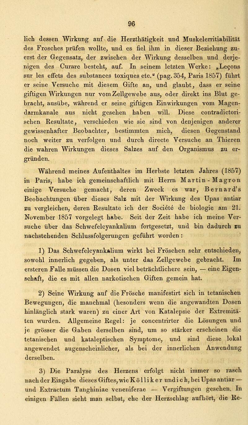 lieh dessen Wirkung auf die Herzthätigkeit und Muskelerritiabilitäl des Frosches prüfen wollte, und es fiel ihm in dieser Beziehung zu- erst der Gregensatz, der zwischen der Wirkung desselben und derje- nigen des Curare besteht, auf. In seinem letzten Werke: ;,Le9ons sur les efi'ets des substances toxiques etc. (pag. 354, Paris 1857) führt er seine Versuche mit diesem Gifte an, und glaubt, dass er seine giftigen Wirkungen nur vomZellgewebe aus, oder direkt ins Blut ge- bracht, ausübe, während er seine giftigen Einwirkungen vom Magen- darmkanale aus nicht gesehen haben will. Diese contradictori- schen Resultate, verschieden wie sie sind von denjenigen anderer gewissenhafter Beobachter, bestimmten mich, diesen Gegenstand noch weiter zu verfolgen und durch directe Versuche an Thieren die wahren Wirkungen dieses Salzes auf den Organismus zu er- gründen. Während meines Aufenthaltes im Herbste letzten Jahres (1857) in Paris, habe ich gemeinschaftlich mit Herrn Martin-Magron einige Versuche gemacht, deren Zweck es war, Bernard's Beobachtungen über dieses Salz mit der Wirkung des Upas antiar zu vergleichen, deren Resultate ich der Societe de biologie am 21. November 1857 vorgelegt habe. Seit der Zeit habe ich meine Ver- suche über das Schwefelcyankalium fortgesetzt, und bin dadurch zu nachstehenden Schlussfolgerungen geführt worden: 1) Das Schwefelcyankalium wirkt bei Fröschen sehr entschieden, sowohl innerlich gegeben, als unter das Zellgewebe gebracht. Im ersteren Falle müssen die Dosen viel beträchtlichere sein, — eine Eigen- schaft, die es mit allen narkotischen Giften gemein hat. 2) Seine Wirkung auf die Frösche manifestirt sich in tetanischen Bewegungen, die manchmal (besonders wenn die angewandten Dosen hinlänglich stark waren) zu einer Art von Katalepsie der Extremitä- ten wurden. Allgemeine Regel: je concentrirter die Lösungen und je grösser die Gaben derselben sind, um so stärker erscheinen die tetanischen und kataleptischen Symptome, und sind diese lokal angewendet augenscheinlicher, als bei der innerlichen Anwendung derselben. 3) Die Paralyse des Herzens erfolgt nicht immer so rasch nach der Eingabe dieses Giftes, wie K ö 11 i k e r und i c h, bei Upas antiar — und Extractum Tanghiniae veneniferae — Vergiftungen gesehen. In einigen Fällen sieht man selbst, ehe der Herzschlag aufhört, die Ke-