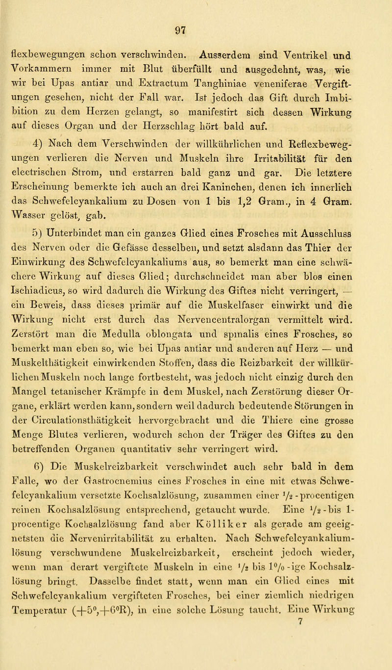 flexbewegungen sclion verscliwinden. Ausserdem sind Ventrikel und Vorkammern immer mit Blut überfüllt und ausgedehnt, was, wie wir bei Upas antiar und Extractum Tanghiniae veneniferae Vergift- ungen gesehen, nicht der Fall war. Ist jedoch das Gift durch Imbi- bition zu dem Herzen gelangt, so manifestirt sich dessen Wirkung auf dieses Organ und der Herzschlag hört bald auf. 4) Nach dem Verschwinden der willkührlichen und Reflexbeweg- ungen verlieren die Nerven und Muskeln ihre Irritabilität für den electrischen Strom, und erstarren bald ganz und gar. Die letztere Erscheinung bemerkte ich auch an drei Kaninchen, denen ich innerlich das Schwefelcyankalium zu Dosen von 1 bis 1,2 Gram., in 4 Gram. Wasser gelöst, gab. 5) Unterbindet man ein ganzes Glied eines Frosches mit Ausschluss des Nerven oder die Gefässe desselben, und setzt alsdann das Thier der Einwirkung des Schwcfelcyankaliums aus, so bemerkt man eine schwä- chere Wirkung auf dieses Glied; durchschneidet man aber blos einen Ischiadicus, so wird dadurch die Wirkung des Giftes nicht verringert, — ein Beweis, dass dieses primär auf die Muskelfaser einwirkt und die Wirkung nicht erst durch das Nervencentralorgan vermittelt wird. Zerstört man die MeduUa oblongata und spmalis eines Frosches, so bemerkt man eben so, wie bei Upas antiar und anderen auf Herz — und Muskelthätigkeit einwirkenden Stoffen, dass die Reizbarkeit der willkür- lichen Muskeln noch lange fortbesteht, was jedoch nicht einzig durch den Mangel tetanischer Krämpfe in dem Muskel, nach Zerstörung dieser Or- gane, erklärt werden kann, sondern weil dadurch bedeutende Störungen in der Circulationsthätigkeit hervorgebracht und die Thiere eine grosse Menge Blutes verlieren, wodurch schon der Träger des Giftes zu den betreffenden Organen quantitativ sehr verringert wird. 6) Die Muskelreizbarkeit verschwindet auch sehr bald in dem Falle, wo der Gastrocnemius eines Frosches in eine mit etwas Schwe- felcyankalium versetzte Kochsalzlösung, zusammen einer '/^-procentigen reinen Kochsalzlösung entsprechend, getaucht wurde. Eine Yg-bis 1- procentigc Kochsalzlösung fand aber Kölliker als gerade am geeig- netsten die Ncrvenirritabilltät zu erhalten. Nach Schwefelcyankalium- lösung verschwundene Muskelreizbarkeit, erscheint jedoch wieder, wenn man derart vergiftete Muskeln in eine '/s bis 1%-ige Kochsalz- lösung bringt. Dasselbe findet statt, wenn man ein Glied eines mit Schwefelcyankalium vergifteten Frosches, bei einer ziemlich niedrigen Temperatur (-)-5,-|-C)°R), in eine solche Lösung taucht. Eine Wirkung