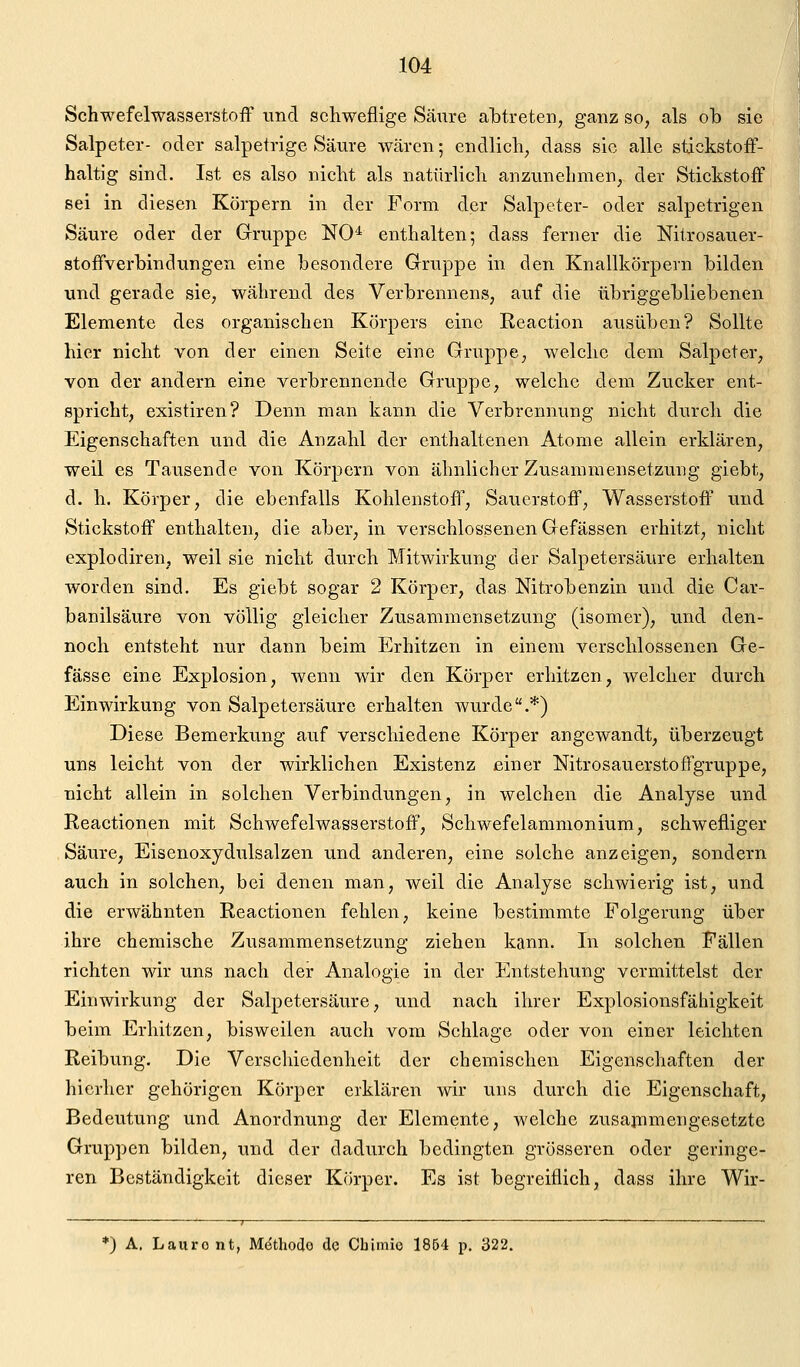 Schwefelwasserstoff und schweflige Säure abtreten, ganz so, als ob sie Salpeter- oder salpetrige Säure wären; endlich, dass sie alle stickstoff- haltig sind. Ist es also nicht als natürlich anzunehmen, der Stickstoff sei in diesen Körpern in der Form der Salpeter- oder salpetrigen Säure oder der Gruppe NO* enthalten; dass ferner die Nitrosauer- stoffverbindungen eine besondere Gruppe in den Knallkörpern bilden und gerade sie, während des Verbrennens, auf die übriggebliebenen Elemente des organischen Körpers eine Reaction ausüben? Sollte hier nicht von der einen Seite eine Gruppe, welche dem Salpeter, von der andern eine verbrennende Gruppe, welche dem Zucker ent- spricht, existiren? Denn man kann die Verbrennung nicht durch die Eigenschaften und die Anzahl der enthaltenen Atome allein erklären, weil es Tausende von Körpern von ähnlicher Zusammensetzung giebt, d. h. Körper, die ebenfalls Kohlenstoff, Sauerstoff, Wasserstoff und Stickstoff enthalten, die aber, in verschlossenen Gefässen erhitzt, nicht explodiren, weil sie nicht durch Mitwirkung der Salpetersäure erhalten worden sind. Es giebt sogar 2 Körper, das Nitrobenzin und die Car- banilsäure von völlig gleicher Zusammensetzung (isomer), und den- noch entsteht nur dann beim Erhitzen in einem verschlossenen Ge- fässe eine Explosion, wenn wir den Körper erhitzen, welcher durch Einwirkung von Salpetersäure erhalten wurde.*) Diese Bemerkung auf verschiedene Körper angewandt, überzeugt uns leicht von der wirklichen Existenz einer Nitrosauersteffgruppe, nicht allein in solchen Verbindungen, in welchen die Analyse und Reactionen mit Schwefelwasserstoff, Schwefelammonium, schwefliger Säure, Eisenoxydulsalzen und anderen, eine solche anzeigen, sondern auch in solchen, bei denen man, weil die Analyse schwierig ist, und die erwähnten Reactionen fehlen, keine bestimmte Folgerung über ihre chemische Zusammensetzung ziehen kann. In solchen Fällen richten wir uns nach der Analogie in der Entstehung vermittelst der Einwirkung der Salpetersäure, und nach ihrer Explosionsfähigkeit beim Erhitzen, bisweilen auch vom Schlage oder von einer leichten Reibung. Die Verschiedenheit der chemischen Eigenschaften der hierher gehörigen Körper erklären wir uns durch die Eigenschaft, Bedeutung und Anordnung der Elemente, welche zusammengesetzte Gruppen bilden, und der dadurch bedingten grösseren oder geringe- ren Beständigkeit dieser Körper. Es ist begreiflich, dass ihre Wir- j ^ _ *) A. Lauro nt, Mdthodo de Cbimio 1854 p. 322.