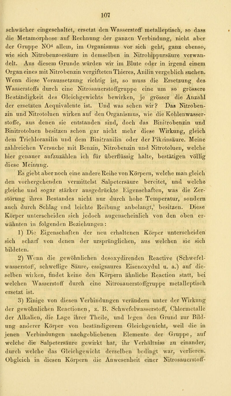 schwächer eingeschaltet, ersetzt den Wasserstoff metalleptisch, so dass die Metamorphose auf Rechnung der ganzen Verbindung, nicht aber der Gruppe NO* allem, im Organismus vor sich geht, ganz ebenso, wie sich Nitrobenzoesäure in demselben in Nitrohippursäure verwan- delt. Aus diesem Grunde würden wir im Blute oder in irgend einem Organ eines mit Nitro benzin vergifteten Thieres, Anilin vergeblich suchen. Wenn diese Voraussetzung richtig ist, so muss die Ersetzung des- Wasserstoffs durch eine Nitrosauerstoffgruppe eine um so grössere Beständigkeit des Gleichgewichts bewirken, je grösser die Anzahl der ersetzten Aequivalente ist. Und was sehen wir? Das Nitroben- zin und Nitrotoluen wirken auf den Organismus, wie die Kohlenwasser- stoffe, aus denen sie entstanden sind, doch clas Binitrobenzin und Binitrotoluen besitzen schon gar nicht mehr diese Wirkung, gleich dem Trichloranilin und dem Binitranilin oder der Pikrinsäure. Meine zahlreichen Versuche mit Benzin, Nitrobenzin und Nitrotoluen, welche hier genauer aufzuzählen ich für überflüssig halte, bestätigen völlig diese Meinung. Es giebt aber noch eine andere Reihe von Körpern, Avelche man gleich den vorhergehenden vermittelst Salpetersäure bereitet, und welche gleiche und sogar stärker ausgedrückte Eigenschaften, was die Zer- störung ihres Bestandes nicht nur durch hohe Temperatur, sondern auch durch Schlag imd leichte Reibung anbelangt,^ besitzen. Diese Körper unterscheiden sich jedoch augenscheinlich von den oben er- wähnten in folgenden Beziehungen: 1) Die Eigenschaften der neu erhaltenen Körper unterscheiden sich scharf von denen der ursprünglichen, aus welchen sie sieh bildeten. 2) Wenn die gewöhnlichen desoxydirenden Reactive (Schwefel- wasserstoff, schweflige Säure,, essigsaures Eisenoxydul u. a.) auf die- selben wiiken, findet keine den Köi-pern ähnliche Reaction statt, bei welchen Wasserstoff durch eine Nitrosauerstoffgruppe metallcptisch ersetzt ist. 3) Einige von diesen Verbindungen verändern unter der Wirkung der gewöhnlichen Reactionen, z. B. Schwefelwasserstoff, Chlormctallc der Alkalien, die Lage ihrer Theile, und legen den Grund zur Bild- ung anderer Körper von beständigerem Gleichgewicht, weil die in jenen Verbindungen nachgebliebenen Elemente der Gruppe, auf welche di« Salpetersäure gewirkt hat, ihr Verliältniss zu einander, durch welche das Gleichgewiclit derselben bedingt war, verlieren. Obgleich in diesen Körpern die Anwesenheit einer Nitvosaucrstoff-