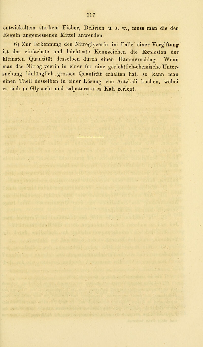 entwickeltem starkem Fieber, Delirien u. s. w., muss man die den Regeln angemessenen Mittel anwenden. 6) Zur Erkennung des Nitroglycerin im Falle einer Vergiftung ist das einfachste und leichteste Kennzeichen die Explosion der kleinsten Quantität desselben durch einen Hammerschlag. Wenn man das Nitroglycerin in einer für eine gerichtlich-chemische Unter- suchung hinlänglich grossen Quantität erhalten hat, so kann man einen Theil desselben in einer Lösung von Aetzkali kochen, wobei es sich in Glycerin und salpetersaures Kali zerlegt.