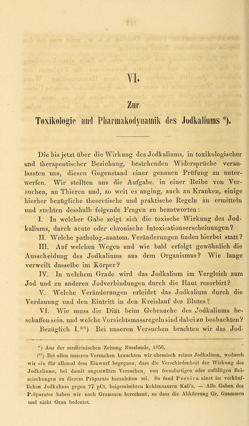 VI. Toxikologie imd Pharmaiiodynamik des Jodkaliums *)« Die bis jetzt über die Wirkung des Jodkaliums, in toxikologischer und tberapeutiscber Beziehung, bestehenden Widersprüche veran- lassten unS; diesen Gegenstand einer genauen Prüfung zu unter- werfen. Wir stellten uns die Aufgabe, in einer Eeihe von Ver- suchen, an Thieren und, so weit es anging, auch an Kranken, einige hierher bezügliche theoretische und praktische Eegeln zu ermitteln und suchten desshalb folgende Fragen zu beantworten: I. In welcher Gabe zeigt sich die toxische Wirkung des Jod- kaliums, durch acute oder chronische Intoxicationserscheinungen? II. Welche patholog.-anatom. Veränderungen finden hierbei statt? III. Auf welchen Wegen und wie bald erfolgt gewöhnlich die Ausscheidung des Jodkaliums aus dem Organismus? Wie lange verweilt dasselbe im Körper? IV. In welchem Grade wird das Jodkalium im Vergleich zum Jod und zu anderen Jodverbindungen durch die Haut resorbirt? V. Welche Veränderungen erleidet das Jodkalium durch die Verdauung und den Eintritt in den Kreislauf des Blutes? VI. Wie muss die Diät beim Gebrauche des Jodkaliums be- schaffen sein, und welche Vorsichtsmassregelnsind dabeizii beobachten? Bezüglich I. **) Bei unseren Versuchen brachten wir das Jod- *) Aus der medicinisclien Zeitung Russlands, 1856. r*'*) Bei allen unseren Versuchen brauchten wir chemisch reines Jodkaliurn,. wodurch wir ein für allemal dem Einwurf begegnen, dass die Verschiedenheit der Wirkung des Jodkaliums, bei damit angestellten Versuchen, von fremdartigen oder zufälligen Bei- mischungen zu diesem Präparate herzuleiten sei. So fand Pereira einst im verkäuf- lichen Jodkalium gegen 77 pCt. beigemischten kohlensauren Kali's, — Alle Gaben des Piäparates haben wir nach Grammen berechnet, so dass die Abkürzung Gr. Grammen und nicht Gran bedeutet.