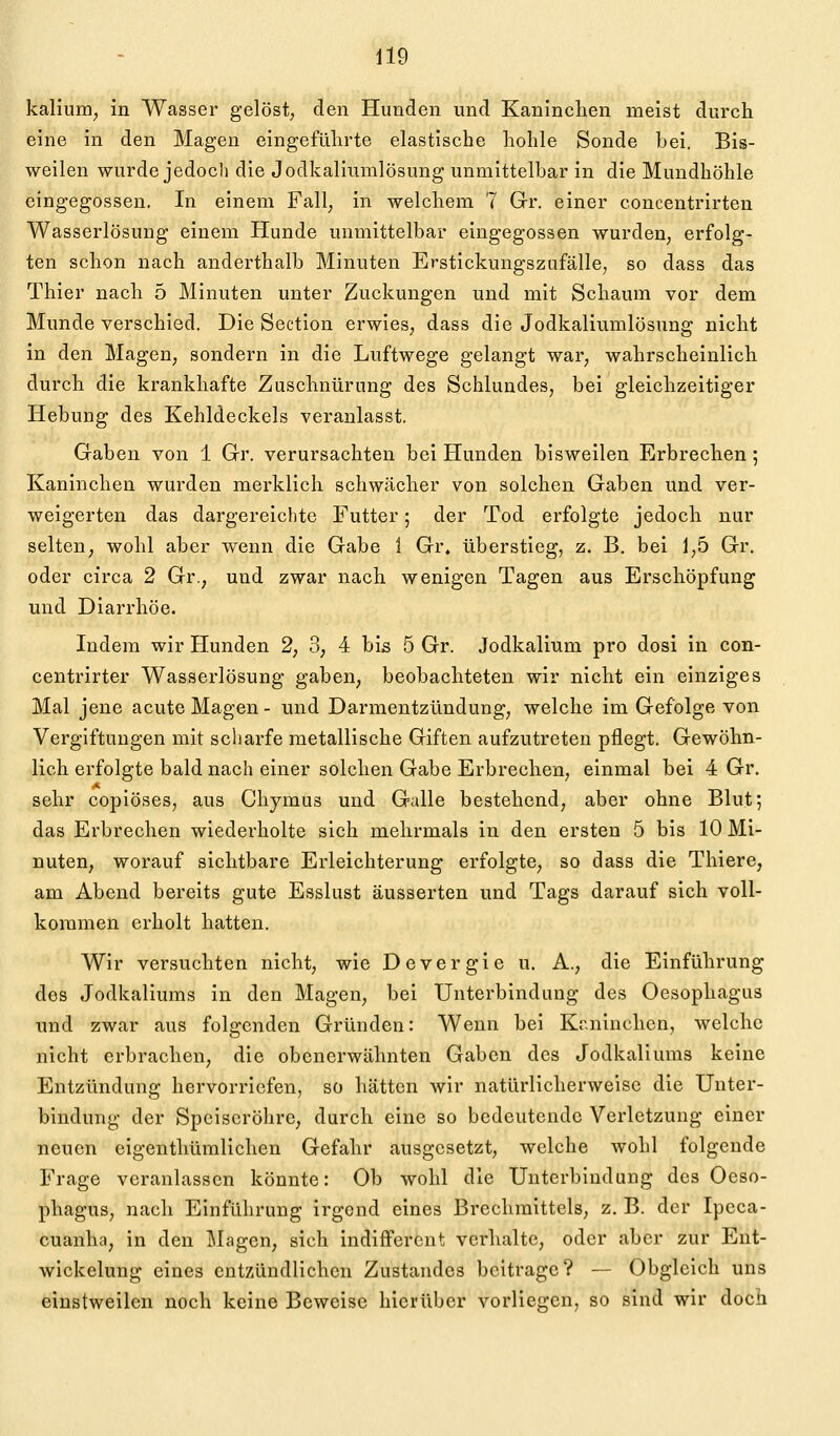 kalium^ in Wasser gelöst, den Hunden und Kaninchen meist durch eine in den Magen eingeführte elastische hohle Sonde bei. Bis- weilen wurde jedoch die Jodkaliumlösung unmittelbar in die Mundhöhle eingegossen. In einem Fall, in welchem 7 Gr. einer concentrirten Wasserlösung einem Hunde unmittelbar eingegossen wurden, erfolg- ten schon nach anderthalb Minuten Erstickungszufälle, so dass das Thier nach 5 Minuten unter Zuckungen und mit Schaum vor dem Munde verschied. Die Section erwies, dass die Jodkaliumlösung nicht in den Magen, sondern in die Luftwege gelangt war, wahrscheinlich durch die krankhafte Zuschnürung des Schlundes, bei gleichzeitiger Hebung des Kehldeckels veranlasst. Gaben von 1 Gr. verursachten bei Hunden bisweilen Erbrechen 5 Kaninchen wurden merklich schwächer von solchen Gaben und ver- weigerten das dargereichte Futter; der Tod erfolgte jedoch nur selten, wohl aber wenn die Gabe 1 Gr. überstieg, z. B. bei 1,5 Gr. oder circa 2 Gr., und zwar nach wenigen Tagen aus Erschöpfung und Diarrhöe. Indem wir Hunden 2, 3, 4 bis 5 Gr. Jodkalium pro dosi in con- centrirter Wasserlösung gaben, beobachteten wir nicht ein einziges Mal jene acute Magen- und Darmentzündung, welche im Gefolge von Vergiftungen mit scharfe metallische Giften aufzutreten pflegt. Gewöhn- lich erfolgte bald nach einer solchen Gabe Erbrechen, einmal bei 4 Gr. sehr copiöses, aus Chymus und Galle bestehend, aber ohne Blut; das Erbrechen wiederholte sich mehrmals in den ersten 5 bis 10 Mi- nuten, worauf sichtbare Erleichterung erfolgte, so dass die Thiere, am Abend bereits gute Esslust äusserten und Tags darauf sich voll- kommen erholt hatten. Wir versuchten nicht, wie Devergie u. A., die Einführung des Jodkaliums in den Magen, bei Unterbindung des Oesophagus und zwar aus folgenden Gründen: Wenn bei Ktminchen, welche nicht erbrachen, die obenerwähnten Gaben des Jodkaliums keine Entzündung hervorriefen, so hätten wir natürlicherweise die Unter- bindung der Speiseröhre, durch eine so bedeutende Verletzung einer neuen eigenthümlichen Gefahr ausgesetzt, welche wohl folgende Frage veranlassen könnte: Ob wohl die Unterbindung des Oeso- phagus, nach Einführung irgend eines Brechmittels, z. B. der Ipcca- cuanha, in den ]\Iagen, sich indifferent verhalte, oder aber zur Eut- wickelung eines entzündlichen Zustandes beitrage? — Obgleich uns einstweilen noch keine Beweise hierüber vorliegen, so sind wir doch