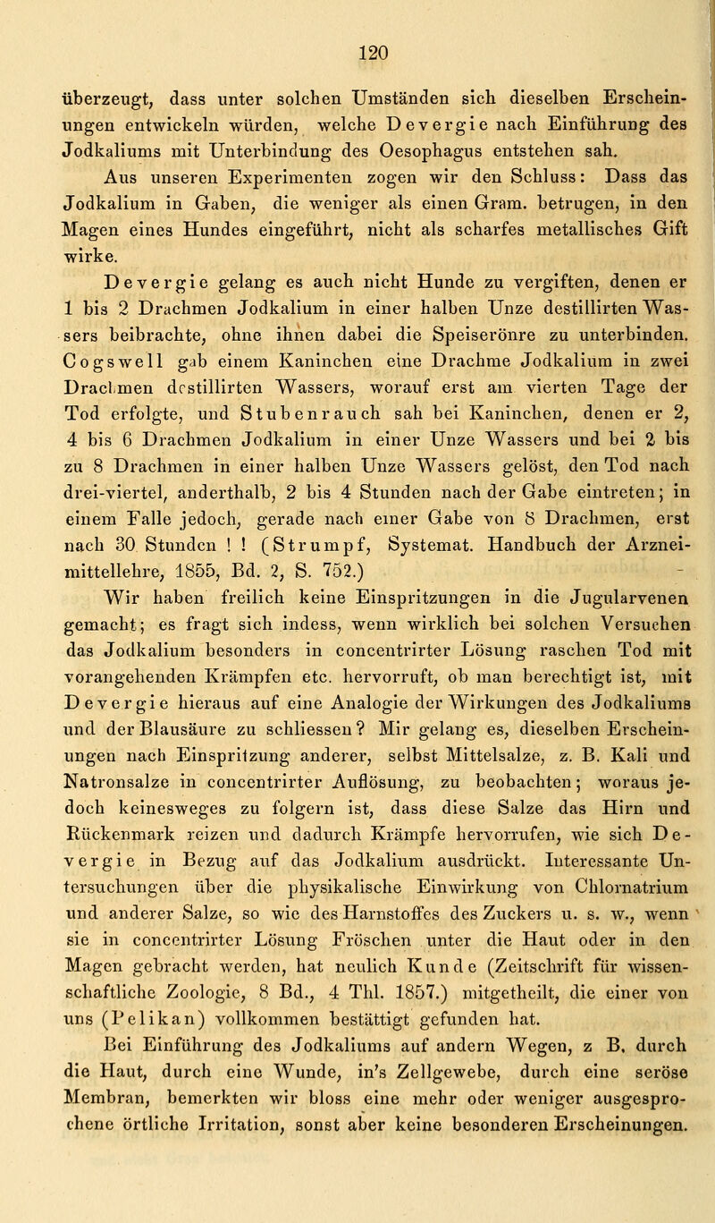 überzeugt, dass unter solchen Umständen sich dieselben Erschein- ungen entwickeln würden, welche Devergie nach Einführung des Jodkaliums mit Unterbindung des Oesophagus entstehen sah. Aus unseren Experimenten zogen wir den Schluss: Dass das Jodkalium in Gaben, die weniger als einen Gram, betrugen, in den Magen eines Hundes eingeführt, nicht als scharfes metallisches Gift wirke. Devergie gelang es auch nicht Hunde zu vergiften, denen er 1 bis 2 Drachmen Jodkalium in einer halben Unze destillirten Was- sers beibrachte, ohne ihnen dabei die Speiserönre zu unterbinden. Cogswell gab einem Kaninchen eine Drachme Jodkaliüm in zwei Draclmen destillirten Wassers, worauf erst am vierten Tage der Tod erfolgte, und Stubenrauch sah bei Kaninchen, denen er 2, 4 bis 6 Drachmen Jodkalium in einer Unze Wassers und bei 2- bis zu 8 Drachmen in einer halben Unze Wassers gelöst, den Tod nach drei-viertel, anderthalb, 2 bis 4 Stunden nach der Gabe eintreten; in einem Falle jedoch, gerade nach einer Gabe von 8 Drachmen, erst nach 30 Stunden ! ! (Strumpf, Systemat. Handbuch der Arznei- mittellehre, 1855, Bd. 2, S. 752.) Wir haben freilich keine Einspritzungen in die Jugularvenen gemacht; es fragt sich indess, wenn wirklich bei solchen Versuchen das Jodkalium besonders in concentrirter Lösung raschen Tod mit vorangehenden Krämpfen etc. hervorruft, ob man berechtigt ist, mit Devergie hieraus auf eine Analogie der Wirkungen des Jodkaliums und der Blausäure zu schliesseu? Mir gelang es, dieselben Erschein- ungen nach Einspritzung anderer, selbst Mittelsalze, z. B. Kali und Natronsalze in concentrirter Auflösung, zu beobachten; woraus je- doch keinesweges zu folgern ist, dass diese Salze das Hirn und Rückenmark reizen und dadurch Krämpfe hervorrufen, wie sich De- vergie in Bezug auf das Jodkalium ausdrückt. Interessante Un- tersuchungen über die physikalische Einwirkung von Chlornatrium und anderer Salze, so wie des Harnstoffes des Zuckers u. s. w., wenn sie in concentrirter Lösung Fröschen unter die Haut oder in den Magen gebracht werden, hat neulich Kunde (Zeitschrift für wissen- schaftliche Zoologie, 8 Bd., 4 Thl. 1857.) mitgetheilt, die einer von uns (Pelikan) vollkommen bestättigt gefunden hat. Bei Einführung des Jodkaliums auf andern Wegen, z B. durch die Haut, durch eine Wunde, in's Zellgewebe, durch eine seröse Membran, bemerkten wir bloss eine mehr oder weniger ausgespro- chene örtliche Irritation, sonst aber keine besonderen Erscheinungen.