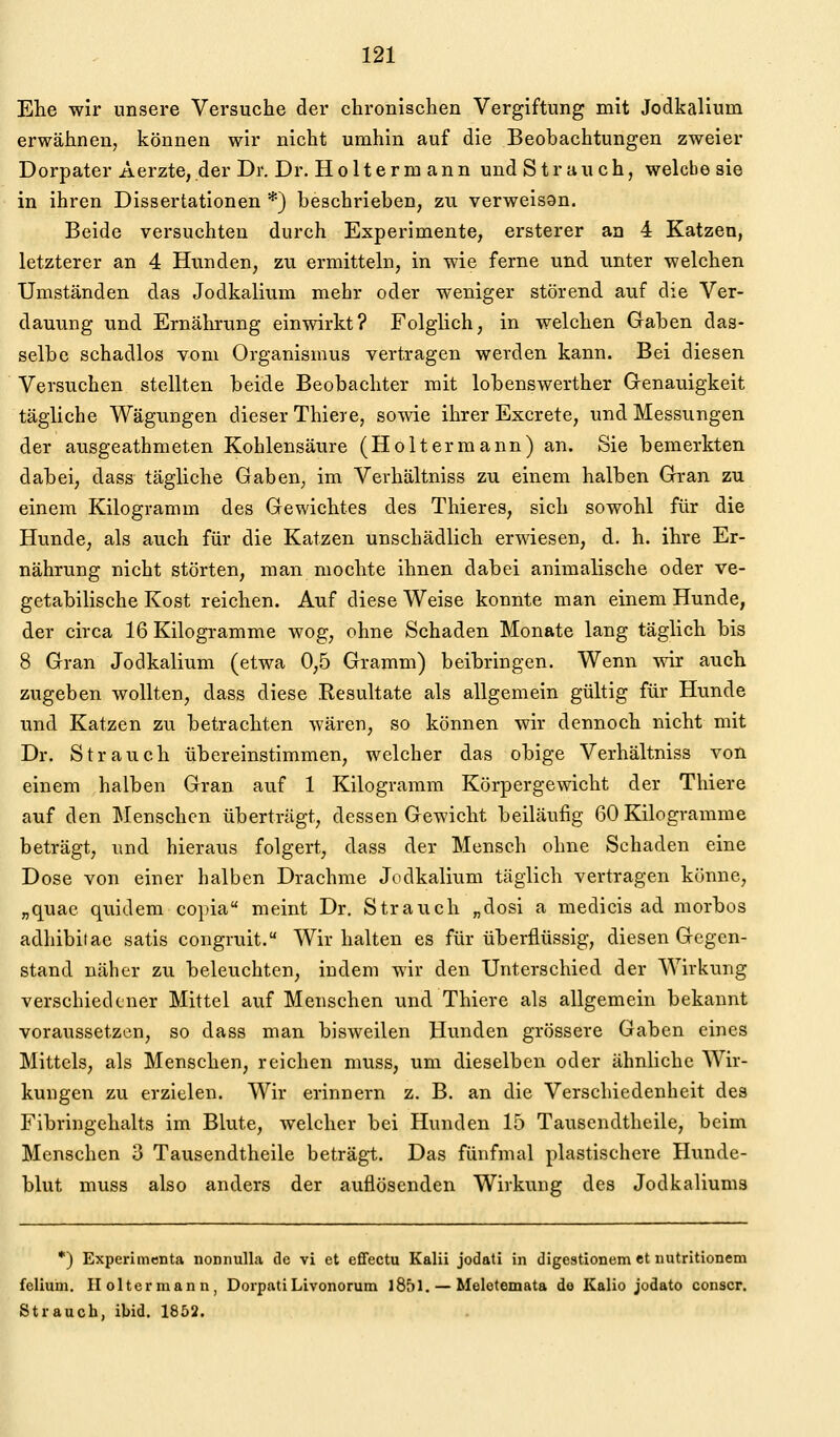 Ehe wir unsere Versuche der chronischen Vergiftung mit Jodkalium erwähnen, können wir nicht umhin auf die Beobachtungen zweier Dorpater Aerzte, der Dr. Dr. Holtermann und Strauch, welche sie in ihren Dissertationen *) beschrieben, zu verweisQn. Beide versuchten durch Experimente, ersterer an 4 Katzen, letzterer an 4 Hunden, zu ermitteln, in wie ferne und unter welchen Umständen das Jodkalium mehr oder weniger störend auf die Ver- dauung und Ernährung einwirkt? Folghch, in welchen Gaben das- selbe schadlos vom Organismus vertragen werden kann. Bei diesen Versuchen stellten beide Beobachter mit lobenswerther Grenauigkeit tägliche Wägungen dieser Thiere, sowie ihrer Excrete, und Messungen der ausgeathmeten Kohlensäure (Holtermann) an. Sie bemerkten dabei, dass tägliche Gaben, im Verhältniss zu einem halben Gran zu einem Kilogramm des Gewichtes des Thieres, sich sowohl für die Hunde, als auch für die Katzen unschädlich erwiesen, d. h. ihre Er- nährung nicht störten, man mochte ihnen dabei animalische oder ve- getabilische Kost reichen. Auf diese Weise konnte man einem Hunde, der circa 16 Kilogramme wog, ohne Schaden Monate lang täglich bis 8 Gran Jodkalium (etwa 0,5 Gramm) beibringen. Wenn wir auch zugeben wollten, dass diese Resultate als allgemein gültig für Hunde und Katzen zu betrachten wären, so können wir dennoch nicht mit Dr. Strauch übereinstimmen, welcher das obige Verhältniss von einem halben Gran auf 1 Kilogramm Körpergewicht der Thiere auf den Menschen übertrügt, dessen Gewicht beiläufig 60 Kilogramme beträgt, und hieraus folgert, dass der Mensch ohne Schaden eine Dose von einer halben Drachme Jodkalium täglich vertragen könne, „quae quidem copia meint Dr. Strauch „dosi a medicis ad morbos adhibiiae satis congruit. Wir halten es für überflüssig, diesen Gegen- stand näher zu beleuchten, indem wir den Unterschied der Wirkung verschiedener Mittel auf Menschen und Thiere als allgemein bekannt voraussetzen, so dass man bisweilen Hunden grössere Gaben eines Mittels, als Menschen, reichen muss, um dieselben oder ähnliche Wir- kungen zu erzielen. Wir erinnern z. B. an die Verschiedenheit des Fibringehalts im Blute, welcher bei Hunden 15 Tauscndtheile, beim Menschen 3 Tauscndtheile beträgt. Das fünfmal plastischere Hunde- blut muss also anders der auflösenden Wirkung des Jodkaliums *) Experhnenta nonnulla de vi et effectu Kalii jodati in digestionem et iiutritionem felium. Holtermann, DorpatiLivonorum l85l. — Meletemata de Kalio jodato conscr. Strauch, ibid. 1852.