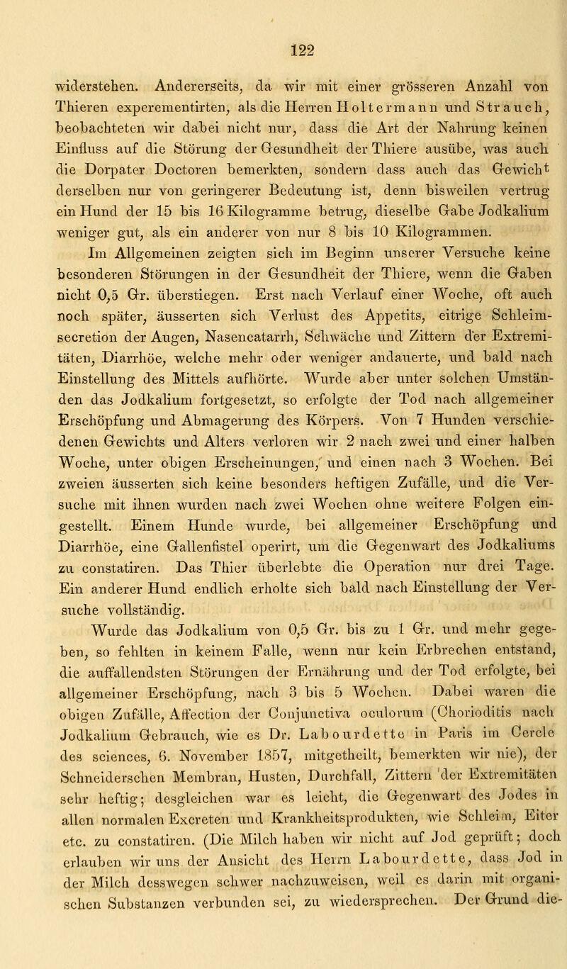 widerstehen. Andererseits^ da wir mit einer grösseren Anzahl von Thieren experementirten, als die Herren Holtermann und Strauch, beobachteten wir dabei nicht nur, dass die Art der Nahrung keinen Einfluss auf die Störung der Gresundheit der Thiere ausübe, was auch die Dorpater Doctoren bemerkten, sondern dass auch das Gewicht derselben nur von geringerer Bedeutung ist, denn bisweilen vertrug ein Hund der 15 bis 16 Kilogramme betrug, dieselbe Gabe Jodkalium weniger gut, als ein anderer von nur 8 bis 10 Kilogrammen. Im Allgemeinen zeigten sich im Beginn unserer Versuche keine besonderen Störungen in der Gesundheit der Thiere, wenn die Gaben nicht 0,5 Gr. überstiegen. Erst nach Verlauf einer Woche, oft auch noch später, äusserten sich Verlust des Appetits, eitrige Schleim- secretion der Augen, Nasencatarrh, Schwäche und Zittern der Extremi- täten, Diarrhöe, welche mehr oder weniger andauerte, und bald nach Einstellung des Mittels aufhörte. Wurde aber unter solchen Umstän- den das Jodkalium fortgesetzt, so erfolgte der Tod nach allgemeiner Erschöpfung und Abmagerung des Körpers. Von 7 Hunden verschie- denen Gewichts und Alters verloren wir 2 nach zwei und einer halben Woche, unter obigen Erscheinungen, und einen nach 3 Wochen. Bei zweien äusserten sich keine besonders heftigen Zufälle, und die Ver- suche mit ihnen wurden nach zwei Wochen ohne weitere Folgen ein- gestellt. Einem Hunde wurde, bei allgemeiner Erschöpfung und Diarrhöe, eine Gallenfistel operirt, um die Gegenwart des Jodkaliums zu constatiren. Das Thier überlebte die Operation nur drei Tage. Ein anderer Hund endlich erholte sich bald nach Einstellung der Ver- suche vollständig. Wurde das Jodkalium von 0,5 Gr. bis zu 1 Gr. und mehr gege- ben, so fehlten in keinem Falle, wenn nur kein Erbrechen entstand, die auffallendsten Störungen der Ernährung und der Tod erfolgte, bei allgemeiner Erschöpfung, nach 3 bis 5 Wochen. Dabei waren die obigen Zufälle, Affection der Conjunctiva oculorum (Ghorioditis nach Jodkalium Gebrauch, wie es Dr. Labourdette in Paris im Cercle des sciences, 6. November 1857, mitgetheilt, bemerkten wir nie), der Schneiderschen Membran, Husten, Durchfall, Zittern 'der Extremitäten sehr heftig; desgleichen war es leicht, die Gegenwart des Jodes in allen normalen Excreten und Krankheitsprodukten, wie Schleim, Eiter etc. zu constatiren. (Die Milch haben wir nicht auf Jod geprüft; doch erlauben wir uns der Ansicht des Herrn Labourdette, dass Jod in der Milch desswegen schwer nachzuweisen, weil es darin mit organi- schen Substanzen verbunden sei, zu wiedersprechen. Der Grund die-