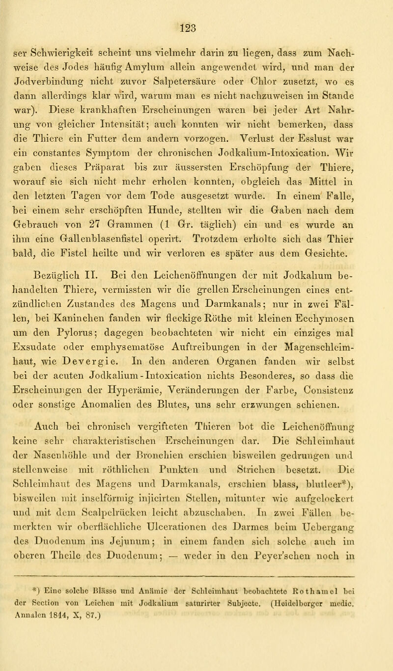 ser Schwierigkeit scheint uns vielmehr darin zu liegen, dass zum Nach- weise des Jodes häufig Amylum allein angewendet wird, und man der Jodverhindung nicht zuvor Salpetersäure oder Chlor zusetzt, wo es dann allerdings klar wird, warum man es nicht nachzuweisen im Stande war). Diese krankhaften Erscheinungen waren bei jeder Art Nahr- ung von gleicher Intensität; auch konnten wir nicht bemerken, dass die Thiere ein Futter dem andern vorzogen. Verlust der Esslust war ein constantes Symptom der chronischen Jodkalium-Intoxication. Wir gaben dieses Präparat bis zur äussersten Erschöpfung der Thiere, worauf sie sich nicht mehr erholen konnten, obgleich das Mittel in den letzten Tagen vor dem Tode ausgesetzt wurde. In einem Falle, bei einem sehr erschöpften Hunde, stellten wir die Gaben nach dem Grebrauch von 27 Grammen (1 Gr. täglich) ein und es wurde an ihm eine Gallenblasenfistel operirt. Trotzdem erholte sich das Thier bald, die Fistel heilte und wir verloren es später aus dem Gesichte. Bezüglich II. Bei den Leichenöffnungen der mit Jodkalium be- liandelten Thiere, vermissten wir die grellen Erscheinungen eines ent- zündlichen Zustandes des Magens und Darmkanals; nur in zwei Fäl- len, bei Kaninchen fanden wir fleckige Röthe mit kleinen Ecchymosen um den Pylorus; dagegen beobachteten wir nicht ein einziges mal Exsudate oder emphysematöse Auftreibungen in der Magenschleim- haut, wie Devergie. In den anderen Organen fanden wir selbst bei der acuten Jodkalium-Intoxication nichts Besonderes, so dass die Erscheinungen der Hyperämie, Veränderungen der Farbe, Cousisteuz oder sonstige Anomalien des Blutes, uns sehr erzwungen schienen. Auch bei chronisch vergifteten Thieren bot die Leichenöffnung keine sehr charakteristischen Erscheinungen dar. Die Schleimhaut der Nascnliöhle und der Bronchien erschien bisweilen gedrungen und stellenweise mit röthlichcn Punkten und Strichen besetzt. Die Schleimhaut des Magens und Darmkanals, erschien blass, blutleer*), bisweilen mit inselförniig injicirten Stellen, mitunter wie aufgelockert und mit dem Scalpelrücken leicht abzuschaben. In zwei Fällen be- merkten wir oberflächliche Ulcerationen des Darmes beim Uebergang des Duodenum ins Jejunum; in einem fanden sich solche auch im oberen Theilc des Duodenum; — weder in den Peyer'scheu noch in *) Eine solche Blässe und Anämie der Scliloimhaut beobachtete Rothamel bei der Section von Leichen mit Jodkalium saturirter Subjoctc. (Hoidclborger media. Anualcn 1844, X, 87.)