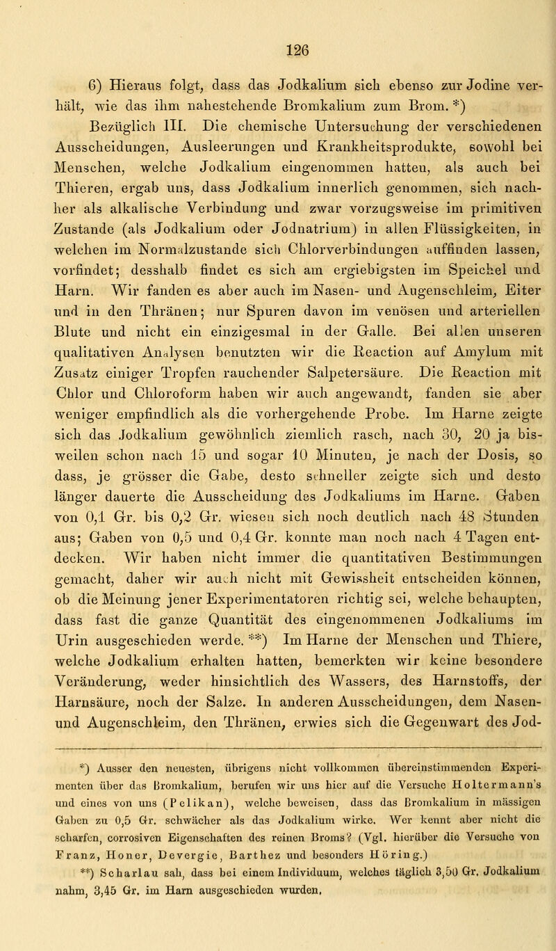 6) Hieraus folgt, dass das Jodkalium sich ebenso zur Jodine ver- hält, wie das ilim nahestehende Bromkaliuna zum Brom. *) Bezüglich III. Die chemische Untersuchung der verschiedenen Ausscheidungen, Ausleerungen und Krankheitsprodukte, sowohl bei Menschen, welche Jodkalium eingenommen hatten, als auch bei Thieren, ergab uns, dass Jodkalium innerlich genommen, sich nach- her als alkalische Verbindung und zwar vorzugsweise im primitiven Zustande (als Jodkalium oder Jodnatrium) in allen Flüssigkeiten, in welchen im Normalzustande sich Chlorverbindungen auffinden lassen, vorfindet; desshalb findet es sich am ergiebigsten im Speichel und Harn. Wir fanden es aber auch im Nasen- und Augenschleim, Eiter und in den Thränen; nur Spuren davon im venösen und arteriellen Blute und nicht ein einzigesmal in der Galle. Bei allen unseren qualitativen Analysen benutzten wir die ßeaction auf Amylum mit Zusatz einiger Tropfen rauchender Salpetersäure. Die Eeaction mit Chlor und Chloroform haben wir auch angewandt, fanden sie aber weniger empfindlich als die vorhergehende Probe. Im Harne zeigte sich das .Jodkalium gewöhnlich ziemlich rasch, nach 30, 20 ja bis- weilen schon nach 15 und sogar 10 Minuten, je nach der Dosis, so dass, je grösser die Gabe, desto sihneller zeigte sich und desto länger dauerte die Ausscheidung des Jodkaliums im Harne. Gaben von 0,1 Gr. bis 0,2 Gr. wiesen sich noch deutlich nach 48 Stunden aus; Gaben von 0,5 und 0,4 Gr. konnte man noch nach 4 Tagen ent- decken. Wir haben nicht immer die quantitativen Bestimmungen gemacht, daher wir auch nicht mit Gewissheit entscheiden können, ob die Meinung jener Experimentatoren richtig sei, welche behaupten, dass fast die ganze Quantität des eingenommenen Jodkaliums im Urin ausgeschieden werde. ■'■*) Im Harne der Menschen und Thiere, welche Jodkalium erhalten hatten, bemerkten wir keine besondere Veränderung, weder hinsichtlich des Wassers, des Harnstoffs, der Harnsäure, noch der Salze. In anderen Ausscheidungen, dem Nasen- und Augenschleim, den Thränen, erwies sich die Gegenwart des Jod- *) Ausser den neuesten, übrigens nicht vollkommen übereinstimmenden Experi- menten über das Bromkalium, berufen wir uns hier auf die Versuche Holtermann's und eines von uns (Pelikan), welche beweisen, dass das Bronikaliura in massigen Gaben zu 0,5 Gr. schwächer als das Jodkalium wirke. Wer kennt aber nicht die scharfen, corrosivcn Eigenschaften des reinen Broms? (Vgl. hierüber die Versuche von Franz, Honer, Devergie, Barthez und besonders Hüring.) **) Scharlau sah, dass bei einem Individuum, welches täglich 3,50 Gr, Jodkalium nahm, 3,45 Gr. im Harn ausgeschieden -wurden,