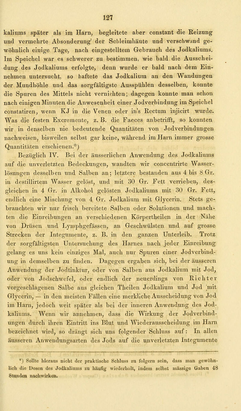 kalinms später als im Harri; begleitete aber constant die Reizung und vermehrte Absonderung' der Schleimhäute und verschwand ge- wöhnlich einige Tage^ nach eingestelltem Gebrauch des Jodkaliums, Im Speichel war es schwerer zu bestimmen, wie bald die Ausschei- dung des Jodkaliums erfolgte, denn wurde er bald nach dem Ein- nehmen untersucht, so haftete das Jodkalium an den Wandungen der Mundhöhle und das sorgfältigste Ausspühlen desselben, konnte die Spuren des Mittels nicht vernichten; dagegen konnte man schon nach einigen Minuten die Anwesenheit einer Jodverbindung im Speichel constatiren, wenn KJ in die Venen oder in's Rectum injicirt wurde. Was die festen Excreraente, z. B. die Faeces anbetrifft; so konnten wir in denselben nie bedeutende Quantitäten von Jodverbindungen nachweisen, bisweilen selbst gar keine, während im Harn immer grosse Quantitäten erschienen/) Bezüglich IV. Bei der äusserlichcn Anwendung des Jodkaliums auf die unverletzten Bedeckungen, wandten wir concentrirte Wasser- lösungen desselben und Salben an; letztere bestanden aus 4 bis 8 Gr. in destillirtem Wasser gelöst, und mit 30 Gr. Fett verrieben, des- gleichen in 4 Gr. in Alkohol gelösten Jodkaliums mit 30 Gr. Fett, endlich eine Mischung von 4 Gr. Jodkalium mit Glycerin, Stets ge- brauchten wir nur frisch bereitete Salben oder Solutionen und mach- ten die Einreibungen an verschiedenen Körpertheilen in der Nähe von Drüsen und Lymphgefässen, an Geschwülsten und auf grosse Strecken der Integumente, z. B. in den ganzen Unterleib. Trotz der sorgfältigsten Untersuchung des Harnes nach jeder Einreibung gelang es uns kein einziges Mal, auch nur Spuren einer Jodverbind- ung in demselben zu finden. Dagegen ergaben sich, bei der äusseren Anwendung der Jodtinktur, oder von Salben aus Jodkalium mit Jod, oder von Jodschwefel, oder endlich der neuerdings von Richter vorgeschlagenen Salbe aus gleichen Theilen Jodkalium und Jod mit Glycerin, — in den meisten Fällen eine merkliche Ausscheidung von Jod im Harn, jedoch weit später als bei der inneren Anwendung des Jod- kaliums. Wenn wir annehmen, dass die Wirkung der Jodverbind- ungen durch ihren Eintritt ins Blut und Wiederausscheidung im Harn bezeichnet wird, so drängt sich uns folgender Schluss auf: In allen äusseren Anwendungsarten des Jods auf die unverletzten Integumente *') Sollte hieraus nicht der praktische Schluss zu folgern sein, dass man gewöhn- lich die Dosen des Jodkaliums zu häufig wiederholt, indem selbst massige Gaben 48 Stunden nachwirken.