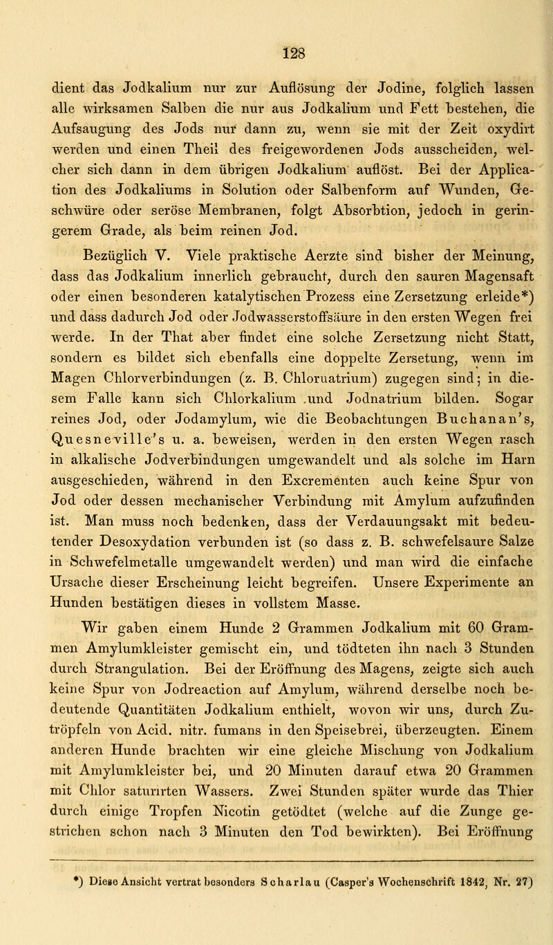 dient das Jodkalium nur zur Auflösung der Jodine, folglich lassen alle wirksamen Salben die nur aus Jodkalium und Fett bestehen, die Aufsaugung des Jods nur dann zu, wenn sie mit der Zeit oxydirt werden und einen Theil des freigewordenen Jods ausscheiden, wel- cher sich dann in dem übrigen Jodkalium auflöst. Bei der Applica- tion des Jodkaliums in Solution oder Salbenform auf Wunden, Ge- schwüre oder seröse Membranen, folgt Absorbtion, jedoch in gerin- gerem Grade, als beim reinen Jod. Bezüglich V. Viele praktische Aerzte sind bisher der Meinung, dass das Jodkalium innerlich gebraucht, durch den sauren Magensaft oder einen besonderen katalytischen Prozess eine Zersetzung erleide*) und dass dadurch Jod oder Jodwasserstoffsäure in den ersten Wegen frei werde. In der That aber findet eine solche Zersetzung nicht Statt, sondern es bildet sich ebenfalls eine doppelte Zersetung, wenn im Magen Chlorverbindungen (z. B. Chloruatrium) zugegen sind; in die- sem Falle kann sich Chlorkalium .und Jodnatrium bilden. Sogar reines Jod, oder Jodamylum, wie die Beobachtungen Buchanan's, Quesneville's u. a. beweisen, werden in den ersten Wegen rasch in alkalische Jodverbindungen umgewandelt und als solche im Harn ausgeschieden, während in den Excrementen auch keine Spur von Jod oder dessen mechanischer Verbindung mit Amylum aufzufinden ist. Man muss noch bedenken, dass der Verdauungsakt mit bedeu- tender Desoxydation verbunden ist (so dass z. B. schwefelsaure Salze in Schwefelmetalle umgewandelt werden) und man wird die einfache Ursache dieser Erscheinung leicht begreifen. Unsere Experimente an Hunden bestätigen dieses in vollstem Masse. Wir gaben einem Hunde 2 Grammen Jodkalium mit 60 Gram- men Amylumkleister gemischt ein, und tödteten ihn nach 3 Stunden durch Strangulation. Bei der Eröff'nung des Magens, zeigte sich auch keine Spur von Jodreaction auf Amylum, während derselbe noch be- deutende Quantitäten Jodkalium enthielt, wovon wir uns, durch Zu- tröpfeln von Acid. nitr. fumans in den Speisebrei, überzeugten. Einem anderen Hunde brachten wir eine gleiche Mischung von Jodkalium mit Amylumkleister bei, und 20 Minuten darauf etwa 20 Grammen mit Chlor saturirten Wassers. Zwei Stunden später wurde das Thier durch einige Tropfen Nicotin getödtet (welche auf die Zunge ge- strichen schon nach 3 Minuten den Tod bewirkten). Bei Eröffnung •) Diege Ansicht vertrat besonders Scharlau (Casper'a Wochenschrift 1842, Nr. 27)