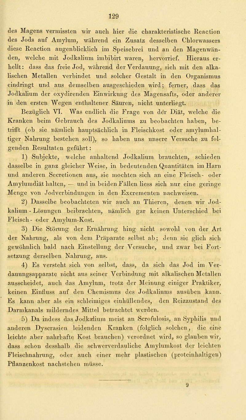 des Magens vermissten wir auch hier die charakteristisclie Reaction des Jods auf Amylum, während ein Zusatz desselben Chlorwassers diese Reaction augenblicklich im Speisebrei und an den Magenwän- deU; welche mit Jodkalium imbibirt waren, hervorrief. Hieraus er- hellt: dass das freie Jod, während der Verdauung, sich mit den alka- lischen Metallen verbindet und solcher Gestalt in den Organismus eindringt und aus demselben ausgeschieden wird; ferner, dass das Jodkalium der oxydirenden Einwirkung des Magensafts, oder anderer in den ersten Wegen enthaltener Säuren, nicht unterliegt. Bezüglich VI. Was endlich die Frage von dör Diät, welche die Kranken beim Grebrauch des Jodkaliums zu beobachten haben, be- trifl't (ob sie nämlich hauptsächlich in Fleischkost oder amylumhal- tiger Nahrung bestehen soll), so haben uns unsere Versuche zu fol- genden Resultaten geführt: 1) Subjekte, welche anhaltend Jodkalium brauchten, schieden dasselbe in ganz gleicher Weise, in bedeutenden Quantitäten im Harn und anderen Secretionen aus, sie mochten sich an eine Fleisch- oder Amylumdiät halten, — und in beiden Fällen Hess sich nur eine geringe Menge von Jodverbindungen in den Excrementen nachweisen. 2) Dasselbe beobachteten wir auch an Thieren, denen wir Jod- kalium - Lösungen beibrachten, nämlich gar keinen Unterschied bei Fleisch- oder Amylum-Kost. 3) Die Störung der Ernährung hing nicht sowohl ^on der Art der Nahrung, als von dem Präparate selbst ab; denn sie glich sich gewöhnlich bald nach Einstellung der Versuche, und zwar bei Fort- setzung derselben Nahrung, aus. 4) Es versteht sich von selbst, dass, da sich das Jod im Ver- dauungsapparate nicht aus seiner Verbindung mit alkalischen Metallen ausscheidet, auch das Amylum, trotz der Meinung einiger Praktiker, keinen Einlluss auf den Chemismus des Jodkaliums ausüben kann. Es kann aber als ein schleimiges einhüllendes, den Reizzustand des Darmkanals milderndes Mittel betrachtet werden. 5) Da indess das Jodkjrlium meist an Scrofulosis, an Siyphilis und anderen Dyscrasien leidenden Kranken (folglich solchen, die eine leichte aber nahrhafte Kost brauchen) verordnet wird, so glauben wir, dass schon desshalb die schwerverdauliche Amylumkost der leichten Fleischnahrung, oder auch einer mehr plastischen (proteinhaltigen) Pflanzenkost nachstehen müsse.