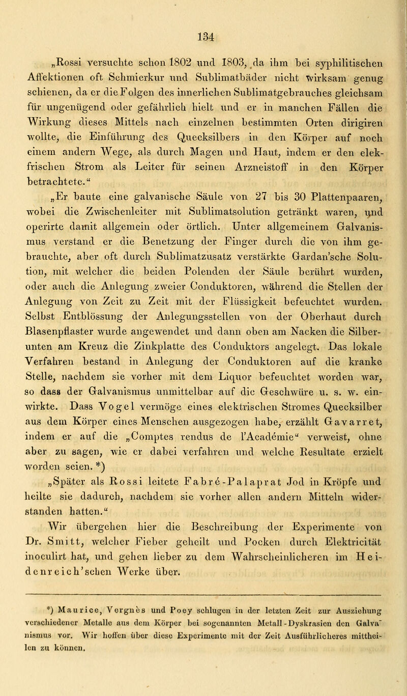 „Rossi versuclite schon 1802 und 1803, ^da ihm bei syphilitischen Aftektionen oft Schmierkur und Sublimatbäder nicht wirksam genug schienen, da er die Folgen des innerlichen Sublimatgebrauches gleichsam für ungenügend oder gefährlich hielt und er in manchen Fällen die Wirkung dieses Mittels nach einzelnen bestimmten Orten dirigiren wollte, die Einführung des Quecksilbers in den Körper auf noch einem andern Wege, als durch Magen und Haut, indem er den elek- frischen Strom als Leiter für seinen Arzneistoff in den Körper betrachtete. „Er baute eine galvanische Säule von 27 bis 30 Plattenpaaren, wobei die Zwischenleiter mit Sublimatsolution getränkt waren, i^nd operirte damit allgemein oder örtlich. Unter allgemeinem Galvanis- mus verstand er die Benetzung der Finger durch die von ihm ge- brauchte, aber oft durch Sublimatzusatz verstärkte Grardan'sche Solu- tion, mit welcher die beiden Polenden der Säule berührt wurden, oder auch die Anlegung zweier Conduktoren, während die Stellen der Anlegung von Zeit zu Zeit mit der Flüssigkeit befeuchtet wurden. Selbst Entblössung der Anlegungsstellen von der Oberhaut durch Blasenpflaster wurde angewendet und dann oben am Nacken die Silber- unten am Kreuz die Zinkplatte des Conduktors angelegt. Das lokale Verfahren bestand in Anlegung der Conduktoren auf die kranke Stelle, nachdem sie vorher mit dem Liquor befeuchtet worden war, so dass der Galvanismus unmittelbar auf die Geschwüre u. s. w. ein- wirkte. Dass Vogel vermöge eines elektrischen Stromes Quecksilber aus dem Körper eines Menschen ausgezogen habe, erzählt Gavarret, indem er auf die „Comptes rendus de l'Academie verweist, ohne aber zu sagen, wie er dabei verfahren und welche Resultate erzielt worden seien. *) „Später als Rossi leitete Fabr6-Palaprat Jod in Kröpfe und heilte sie dadurch, nachdem sie vorher allen andern Mitteln wider- standen hatten. Wir übergehen hier die Beschreibung der Experimente von Dr. Smitt, welcher Fieber geheilt und Pocken durch Elektricität inoculirt hat, und gehen lieber zu dem Wahrscheinlicheren im Hei- dcnr eich'scben Werke über. *) Maurice, Vorgiiüö und Poey schlugen in der letzten Zeit zur Auszieluing vcrscliiodcncr Metalle au« dem Körper bei sogenannten Metall-Dyskrasien den Galva' nismus vor. Wir hülfen üher diese Experimente mit der Zeit Ausführlicheres mitthoi- len zu können.