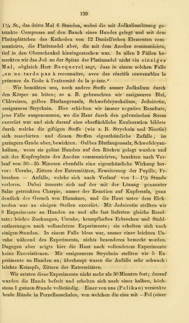 1 Ya St., das dritte Mal 6 Stunden, wobei die mit Jodkaliumlösung ge- tränkte Compresse auf den Bauch eines Hundes gelegt und mit dem Platinplättchen des Kathoden von 12 Danieirschen Elementen com- municirte; die Platinnadel aber, die mit dem Anoden communicirte, tief in den Oberschenkel hineingestochen war. In allen 3 Fällen be- merkten wir das Jod an der Spitze der Platinnadel nicht ein einziges Mal, obgleich Herr Becquerel sagt, dass in einem solchen Falle „on ne tardepasä reconnaitre, avee des reactifs convenables la presence de l'iode ä l'extremit^ de la pointe. Wir bemühten uns, noch andere Stoffe ausser Jodkalium durch den Körper zu leiten; so z. B. gebrauchten wir essigsaures Blei, Chloreisen, gelbes Blutlaugensalz, Sehwefelcyankalium, Jodnicotin, essigsaures Strychnin. Hier erhielten wir immer negative Resultate, jene Fälle ausgenommen, wo die Haut durch den galvanischen Strom excoriirt war und sich darauf eine oberflächliche Exulceration bildete durch welche die giftigen Stoffe (wie z. B. Strychnin und Nicotin) sich resorbirten und diesen Stoffen eigenthümliche Zufälle, im geringern Grade aber, bewirkten. Gelbes Blutlaugensalz, Sehwefelcyan- kalium, wenn sie gelöst Hunden auf den Rücken gelegt wurden und mit der Kupferplatte dos Anoden communicirten, brachten nach Ver- lauf von 30—35 Minuten ebenfalls eine eigenthümliche Wirkung her- vor: Unruhe, Zittern der Extremitäten, Erweiterung der Pupille, Fr- brechen — Anfälle, welche sich nach Verlauf von 1 — 1'/s Stunde verloren. Dabei äusserte sich auf der mit der Lösung genannter Salze getränkten Charpie, ausser der Reaction auf Kupfersalz, ganz deutlich der Geruch von Blausäure, und die Haut unter dem Elek- troden war an einigen Stellen excoriirt. Mit Jodnicotin stellten wir 8 Experimente an Hunden an und alle fast lieferten gleiche Resul- tate: leichte Zuckungen, Unruhe, krampfhaftes Erbrechen und Stuhl- entleerungen nach vollendetem Experimente; sie erholten sich nach einigen Stunden. In einem Falle bloss war, ausser einer leichten Un- ruhe während des Experiments, nichts besonderes bemerkt worden. Dagegen aber zeigte hier die Haut nach vollendetem Experimente keine Excoriationen. Mit essigsaurem Strychnin stellten wir .o Ex- perimente an Hunden an; überhaupt waren die Anfälle sehr schwach : leichte Krämpfe, Zittern der Extremitäten. Wir setzten diese Experimente nicht mehr als 30 Minuten fort; darauf wurden die Hunde befreit und erholten sich nach einer halben, höch- stens 1 ganzen Stunde vollständig. Einer von uns (Pelikan) versenkte beide Hände in Porzellanschalen, von welchen die eine mit —Pol (einer