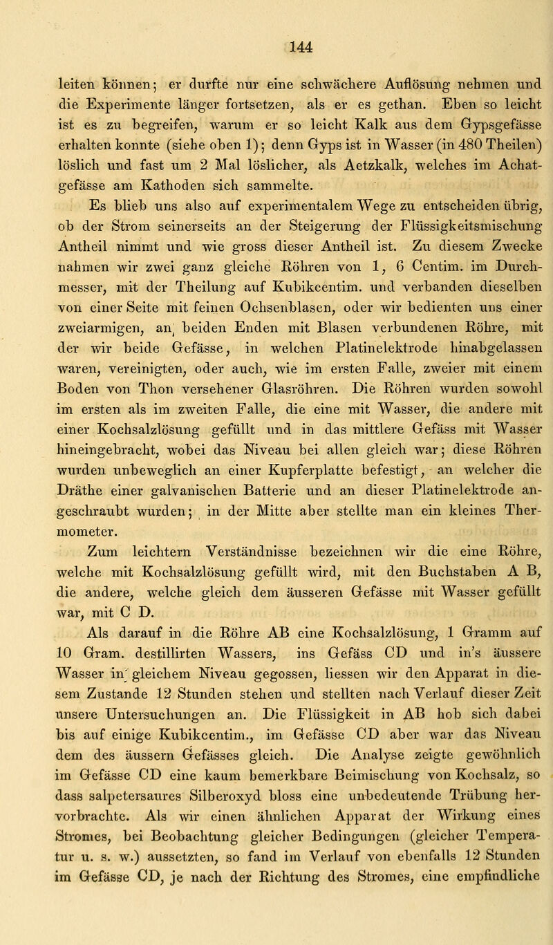 leiten können; er durfte nur eine scliwäcliere Auflösung nehmen und die Experimente länger fortsetzen, als er es gethan. Eben so leicht ist es zu begreifen, warum er so leicht Kalk aus dem Gypsgefässe erhalten konnte (siehe oben 1); denn Gryps ist in Wasser (in 480 Theilen) löslich und fast um 2 Mal löslicher, als Aetzkalk, welches im Achat- gefässe am Kathoden sich sammelte. Es blieb uns also auf experimentalem Wege zu entscheiden übrig, ob der Strom seinerseits an der Steigerung der Flüssigkeitsmischung Antheil nimmt und wie gross dieser Antheil ist. Zu diesem Zwecke nahmen wir zwei ganz gleiche Röhren von 1, 6 Centim. im Durch- messer, mit der Theilung auf Kubikcentim. und verbanden dieselben von einer Seite mit feinen Ochsenblasen, oder wir bedienten uns einer zweiarmigen, an^ beiden Enden mit Blasen verbundenen Röhre, mit der wir beide Gefässe, in welchen Platinelektrode hinabgelassen waren, vereinigten, oder auch, wie im ersten Falle, zweier mit einem Boden von Thon versehener Glasröhren. Die Röhren wurden sowohl im ersten als im zweiten Falle, die eine mit Wasser, die andere mit einer Kochsalzlösung gefüllt und in das mittlere Gefäss mit Wasser hineingebracht, wobei das Niveau bei allen gleich war; diese Röhren wurden unbeweglich an einer Kupferplatte befestigt, an welcher die Dräthe einer galvanischen Batterie und an dieser Platinelektrode an- geschraubt wurden; in der Mitte aber stellte man ein kleines Ther- mometer. Zum leichtern Verständnisse bezeichnen wir die eine Röhre, welche mit Kochsalzlösung gefüllt wird, mit den Buchstaben A B, die andere, welche gleich dem äusseren Gefässe mit Wasser gefüllt war, mit C D. Als darauf in die Röhre AB eine Kochsalzlösung, 1 Gramm auf 10 Gram, destillirten Wassers, ins Gefäss CD und in's äussere Wasser in' gleichem Niveau gegossen, Hessen wir den Apparat in die- sem Zustande 12 Stunden stehen und stellten nach Verlauf dieser Zeit unsere Untersuchungen an. Die Flüssigkeit in AB hob sich dabei bis auf einige Kubikcentim., im Gefässe CD aber war das Niveau dem des äussern Gefässes gleich. Die Analyse zeigte gewöhnlich im Gefässe CD eine kaum bemerkbare Beimischung von Kochsalz, so dass salpetersaures Silberoxyd bloss eine unbedeutende Trübung her- vorbrachte. Als wir einen ähnlichen Apparat der Wirkung eines Stromes, bei Beobachtung gleicher Bedingungen (gleicher Tempera- tur u. s. w.) aussetzten, so fand im Verlauf von ebenfalls 12 Stunden im Gefässe CD, je nach der Richtung des Stromes, eine empfindliche