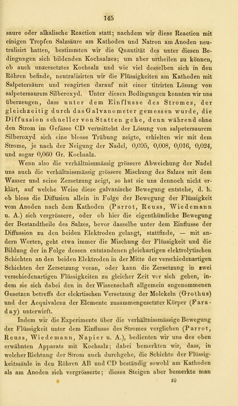 saure oder alkalische Reaction statt; nachdem wir diese Reaction mit einigen Tropfen Salzsäure am Kathoden und Natron am Anoden neu- tralisirt hatten, bestimmten wir die Quantität des unter diesen Be- dingungen sich bildenden Kochsalzes; um aber urtheilen zu können, ob auch unzersetztes Kochsalz und wie viel desselben sich in den Röhren befinde, neutralisirten wir die Flüssigkeiten am Kathoden mit Salpetersäure und reagirten darauf mit einer titrirten Lösung von salpetersaurem Silberoxyd. Unter diesen Bedingungen konnten wir uns überzeugen, dass unter dem Einflüsse des Stromes, der gleichzeitig durch das Galvanometer gemessen wurde, die Diffussion schneller von Statten gehe, denn während ohne den Strom im Gefässe CD vermittelst der Lösung von salpetersaurem Silberoxyd sich eine blosse Trübung zeigte, erhielten wir mit dem Strome, je nach der Neigung der Nadel, 0,005, 0,008, 0,016, 0,024, und sogar 0,060 Gr. Kochsalz. Wenn also die verhältnissmässig grössere Abweichung der Nadel uns auch die verhältnissmässig grössere Mischung des Salzes mit dem Wasser und seine Zersetzung zeigt, so hat sie uns dennoch nicht er- klärt, auf welche Weise diese galvanische Bewegung entstehe, d. h. ob bloss die Diffusion allein in Folge der Bewegung der Flüssigkeit vom Anoden nach dem Kathoden (Parrot, Reuss, Wiedemann u. A.) sich vergrössere, oder ob hier die eigenthümliche Bewegung der Bestandtheile des Salzes, bevor dasselbe unter dem Einflüsse der Diffussion zu den beiden Elektroden gelangt, stattfinde, — mit an- dern Worten, geht etwa immer die Mischung der Flüssigkeit und die Bildung der in Folge dessen entstandenen gleichartigen elektrolytischen Schichten an den beiden Elektroden in der Mitte der verschiedenartigen Schichten der Zersetzung voran, oder kann die Zersetzung in iwei verschiedenartigen Flüssigkeiten zu gleicher Zeit vor sich gehen, in- dem sie sich dabei den in der Wissenschaft allgemein angenommenen Gesetzen betreffs der elekrtischen Versetzung der Molekeln (Grothus) und der Aequivalenz der Elemente zusammengesetzter Körper (Fara- day) unterwirft. Indem wir die Experimente über die verhältnissmässige Bewegung der Flüssigkeit unter dem Einflüsse des Stromes verglichen (Parrot, Reuss, Wiedemann, Napier u. A.), bedienten wir uns des oben erwähnten Apparats mit Kochsalz; dabei bemerkten w^ir, dass, in welcher Richtung der Sirom auch durchgehe, die Schichte der Flüssig- keitssäule in den Röhren AB und CD beständig sowohl am Kathoden als am Anoden sich vergrösserte; dieses Steigen aber bemerkte man • 10