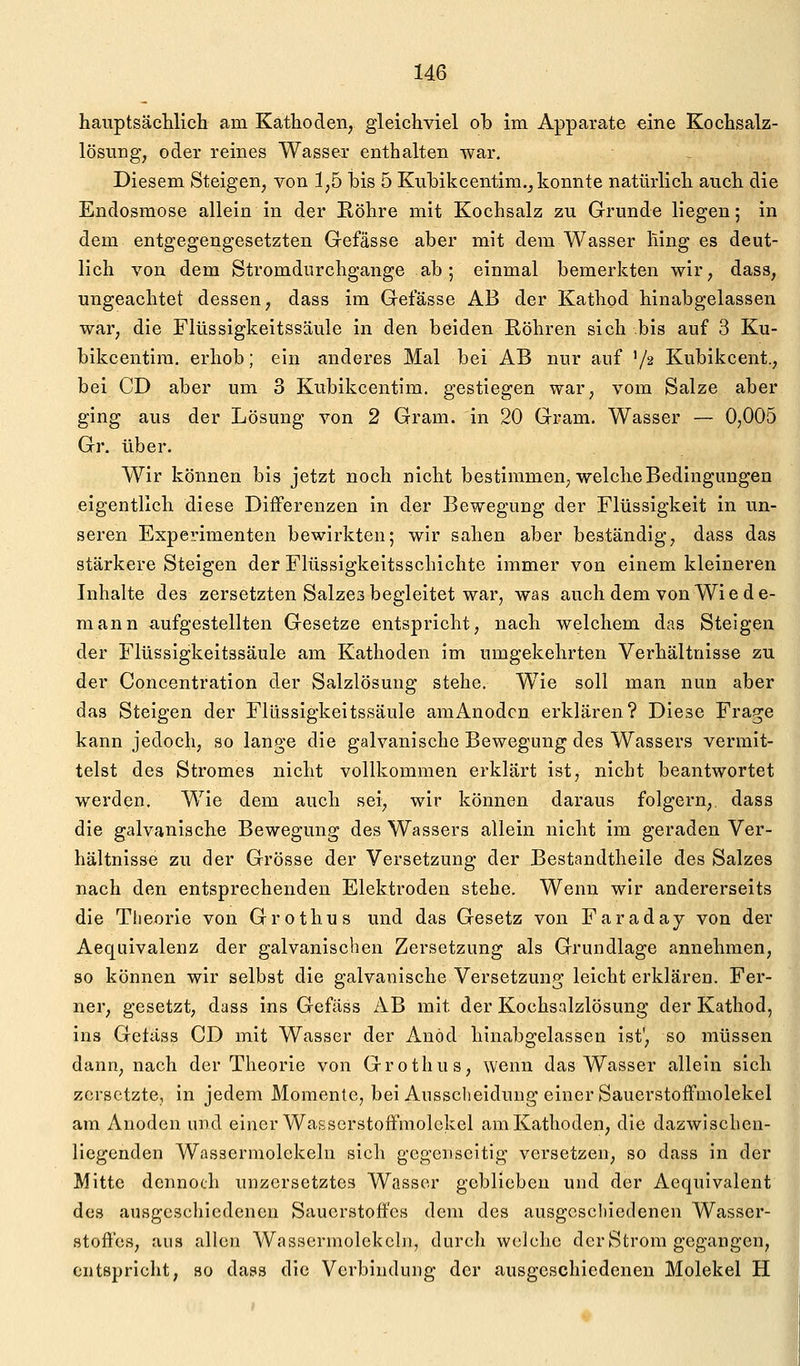 hauptsäctilich am Kathoden, gleichviel ob im Apparate eine Kochsalz- lösung, oder reines Wasser enthalten war. Diesem Steigen, von 1,5 his 5 Kuhikcentim., konnte natürlich auch die Endosmose allein in der Röhre mit Kochsalz zu Grunde liegen; in dem entgegengesetzten Gefässe aber mit dem Wasser hing es deut- lich von dem Stromdurchgange ab; einmal bemerkten wir, dass, ungeachtet dessen, dass im Gefässe AB der Kathod hinabgelassen war, die Flüssigkeitssäule in den beiden Röhren sich bis auf 3 Ku- bikcentira. erhob; ein anderes Mal bei AB nur auf '/a Kubikcent., bei CD aber um 3 Kubikcentim. gestiegen war, vom Salze aber ging aus der Lösung von 2 Gram, in 20 Gram. Wasser — 0,005 Gr. über. Wir können bis jetzt noch nicht bestimmen; welche Bedingungen eigentlich diese Differenzen in der Bewegung der Flüssigkeit in un- seren Experimenten bewirkten; wir sahen aber beständig, dass das stärkere Steigen der Flüssigkeitsschichte immer von einem kleineren Inhalte des zersetzten Salzes begleitet war, was auch dem von Wi e d e- mann aufgestellten Gesetze entspricht, nach welchem das Steigen der Flüssigkeitssäule am Kathoden Im umgekehrten Verhältnisse zu der Concentration der Salzlösung stehe. W^ie soll man nun aber das Stelgen der Flüssigkeitssäule amAnodcn erklären? Diese Frage kann jedoch, so lange die galvanische Bewegung des Wassers vermit- telst des Stromes nicht vollkommen erklärt ist, nicht beantwortet werden. Wie dem auch sei, wir können daraus folgern, dass die galvanische Bewegung des Wassers allein nicht im geraden Ver- hältnisse zu der Grösse der Versetzung der Bestandtheile des Salzes nach den entsprechenden Elektroden stehe. Wenn wir andererseits die Theorie von Grothus und das Gesetz von Faraday von der Aequivalenz der galvanischen Zersetzung als Grundlage annehmen, so können wir selbst die galvanische Versetzung leicht erklären. Fer- ner, gesetzt, dass ins Gefäss AB mit der Kochsalzlösung der Kathod, ins Geläss CD mit Wasser der Anöd hinabgelassen ist', so müssen dann, nach der Theorie von Grothus, wenn das Wasser allein sich zersetzte, in jedem Momente, bei Ausscheidung einer Sauerstoffmolekel am Anoden und einer Wasserstoffmolekel am Kathoden, die dazwischen- liegenden Wassermolekeln sich gegenseitig versetzen, so dass in der Mitte dennoch unzcrsetztcs Wasser geblieben und der Aequivalent des ausgcscliicdenen Sauerstoffes dem des ausgcscliiedenen Wasser- stoffes, aus allen Wassermolekcln, durch welche der Strom gegangen, entspricht, so dass die Verbindung der ausgeschiedenen Molekel H