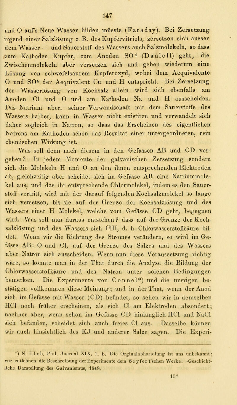 und 0 aufs Neue Wasser bilden müsste (Faraday). Bei Zersetzung irgend einer Salzlösung z. B. des Kupfervitriols, zersetzen sich ausser dem Wasser — und Sauerstoff des Wassers auch Salzmolekeln, so dass zum Kathoden Kupfer, zum Anoden SO* (Danie 11) geht, die Zwischenmolekeln aber versetzen sich und geben wiederum eine Lösung von schwefelsaurem Kupferoxyd, wobei dem Aequivalente O und SO* der Aequivalent Cu und H entspricht. Bei Zersetzung der Wasserlösung von Kochsalz allein wird sich ebenfalls am Anoden Gl und 0 und am Kathoden Na und H ausscheiden. Das Natrium aber, seiner Verwandschaft mit dem Sauerstoffe des Wassers halber, kann in Wasser nicht existiren und verwandelt sich daher sogleich in Natron, so dass das Erscheinen des eigentlichen Natrons am Kathoden schon.das Resultat einer untergeordneten, rein chemischen Wirkung ist. Was soll denn nach diesem in den Gefässen AB und CD vor- gehen? In jedem Momente der galvanischen Zersetzung sondern sich die Molekeln H und 0 an den ihnen entsprechenden Elektroden ab, gleichzeitig aber scheidet sich im Gefässe AB eine Natriummole- kel aus, und das ihr entsprechende Chlormolekel, indem es den Sauer- stoff vertritt, wird mit der darauf folgenden Kochsalzmolekel so lange sich versetzen, bis sie auf der Grenze der Kochsalzlösung und des Wassers einer H Molekel, welche vom Gefässe CD geht, begegnen wird. Was soll nun daraus entstehen ? dass auf der Grenze der Koch- salzlösung und des Wassers sich CIH, d. h. Chlorwasserstoffsäure bil- det. Wenn wir die Richtung des Stromes verändern, so wird im Ge- fässe AB: 0 und Cl, auf der Grenze des Salzes und des Wassers aber Natron sich ausscheiden. Wenn nun diese Voraussetzung richtig wäre, so könnte man in der That durch die Analyse die Bildung der Chlorwasserstoffsäure und des Natron unter solchen Bedingungen bemerken. Die Experimente von Connel*) und die unsrigen be- stätigen vollkommen diese Meinung 5 und in der That, wenn der Anod sich im Gefässe mit Wasser (CD) befindet, so sehen wir in demselben HCl noch früher erseheinen, als sich Cl am Elektroden absondert; nachher aber, wenn schon im Gefässe CD hinlänglich HCl und NaCl sich befanden, scheidet sich auch freies Cl aus. Dasselbe können wir auch hinsiclitlich des KJ und anderer Salze sagen. Die Expeii- *) N. Edinb. Pliil. Journal XIX, 1. |}. Die Orginalabliaiullung ist uns unbekannt; wir entlehnen die Beschreibung der Experimente dem Se yf er t'schcn Werke: Gcseiiiclit- liche Darstellung des Galvanismue, 1848. 10*