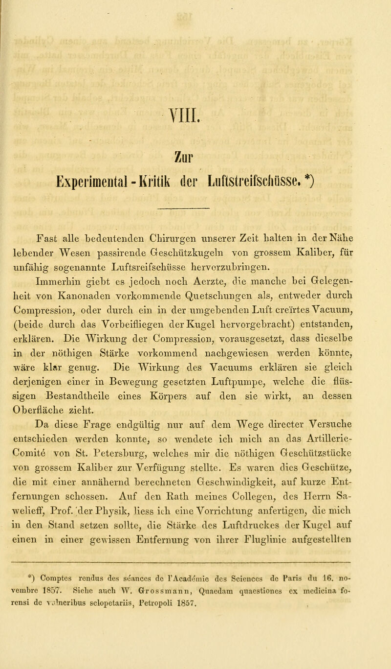 VIII. Zur Expei'imental - Kritik der Luftstreifscliüsse. *) Fast alle bedeutenden Chirurgen unserer Zeit halten in der Nähe lebender Wesen passirende Geschützkugeln von grossem Kaliber, für unfähig sogenannte Luftsreifschüsse hervorzubringen. Immerhin giebt es jedoch noch Aerzte, die manche bei Gelegen- heit von Kanonaden vorkommende Quetschungen als, entweder durch Compression, oder durch ein in der umgebenden Luft creirtes Vacuum, (beide durch das Vorbeifliegen der Kugel hervorgebracht) entstanden, erklären. Die Wirkung der Compression, vorausgesetzt, dass dieselbe in der nöthigen Stärke vorkommend nachgewiesen werden könnte, wäre klar genug. Die Wirkung des Vacuums erklären sie gleicb derjenigen einer in Bewegung gesetzten Luftpumpe, welche die flüs- sigen Bestandtheile eines Körpers auf den sie wirkt, an dessen Oberfläche zieht. Da diese Frage endgültig nur auf dem Wege directer Versuche entschieden werden konnte, so wendete ich mich an das Artillerie- Comite von St. Petersburg, welches mir die nöthigen Geschützstücke von grossem Kaliber zur Verfügung stellte. Es waren dies Geschütze, die mit einer annähernd berechneten Geschwindigkeit, auf kurze Ent- fernungen schössen. Auf den Rath meines Collegen, des Herrn Sa- weliefF, Prof. 'der Physik, liess ich eine Vorrichtung anfertigen, die mich in den Stand setzen sollte, die Stärke des Luftdruckes der Kugel auf einen in einer gCAvissen Entfernung von ihrer Fluglinie aufgestellten *) Comptcs rendus des scances de rAcadcmio des Sciences de Paris du 16. no- vembi'e 1857. Siehe auch W. Grossiiiaiiii, Quacdara quacstiones ex medicina fo- ronsi de volneribus sclopetariis, Petropoli 1857.