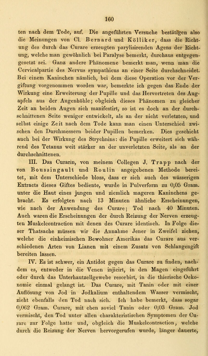 ten nach dem Tode, auf. Die angeführten Versuche bestätigen also die Meinungen von Cl. Bernard und Kölliker, dass die Eicht- ung des durch das Curare erzeugten parylisirenden Agens der Kicht- ung, welche man gewöhnlich hei Paralyse hemerkt, durchaus entgegen- gesetzt sei. Ganz andere Phänomene bemerkt man, wenn man die Cervicalpartie des Nervus sympathicus an einer Seite durchschneidet. Bei einem Kaninchen nämlich, bei dem diese Operation vor der Ver- giftung vorgenommen worden war, bemerkte ich gegen das Ende der Wirkung eine Erweiterung der Pupille und das Hervortreten des Aug- apfels aus der Augenhöhle; obgleich dieses Phänomen zu gleicher Zeit an beiden Augen sich manifestirt, so ist es doch an der durch- schnittenen Seite weniger entwickelt, als an der nicht verletzten, und selbst einige Zeit nach dem Tode kann man einen Unterschied zwi- schen den Durchmessern beider Pupillen bemerken. Dies geschieht auch bei der Wirkung des Strychnins: die Pupille erweitert sich wäh- rend des Tetanus weit stärker an der unverletzten Seite, als an der durchschnittenen. III. Das Curarin, von meinem Collegen J. Trapp nach der von Boussingault und Roulin angegebenen Methode berei- tet, mit dem Unterschiede bloss, dass er sich auch des wässerigen Extracts dieses Giftes bediente, wurde in Pulverform zu 0,05 Gram, unter die Haut eines jungen und ziemlich mageren Kaninchens ge- bracht. Es erfolgten nach 13 Minuten ähnliche Erscheinungen, wie nach der Anwendung des Curare; Tod nach 40 Minuten. Auch waren die Erscheinungen der durch Reizung der Nerven erzeug- ten Muskelcontraction mit denen des Curare identisch. In Folge die- ser Thatsache müssen wir die Annahme Jener in Zweifel ziehen, welche die einheimischen Bewohner Amerikas das Curare aus ver- schiedenen Arten von Lianen mit einem Zusatz von Schlangengift bereiten lassen. IV. Es ist schwer, ein Antidot gegen das Curare zu finden, nach- dem es, entweder in die Venen injicirt, in den Magen eingeführt oder durch das Unterhautzellgewebe resorbirt, in die thierische Oeko- nomie einmal gelangt ist. Das Curare, mit Tanin oder mit einer Auflösung von Jod in Jodkalium enthaltendem Wasser vermischt, zieht ebenfalls den Tod nach sich. Ich habe bemerkt, dass sogar 0,062 Gram. Curare, mit eben soviel Tanin oder 0,03 Gram. Jod vermischt, den Tod unter allen charakteristischen Symptomen der Cu- rare zur Folge hatte und, obgleich die Muskelcontraction, welche durch die Reizung der Nerven hervorgerufen wurde, länger dauerte,