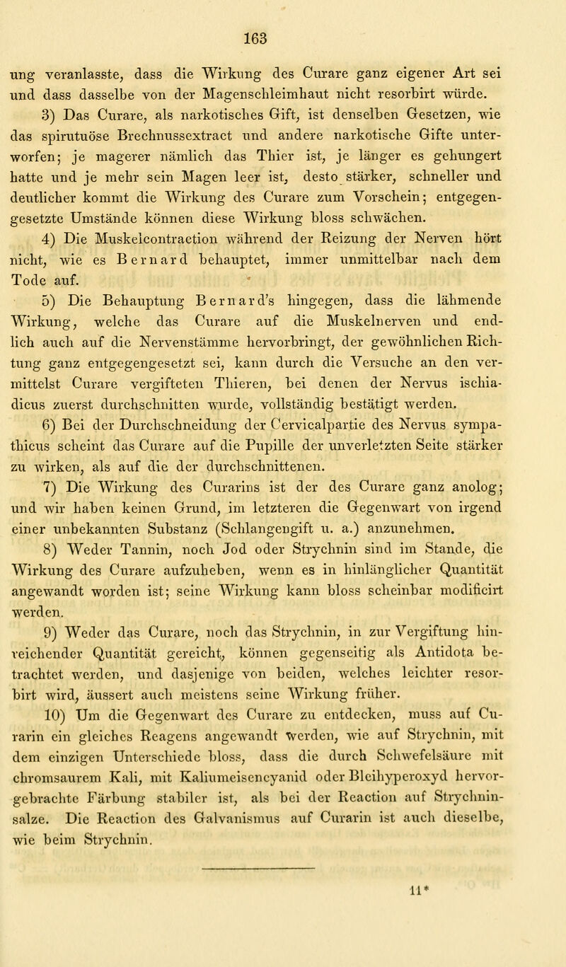 wag veranlasste, dass die Wirkimg des Curare ganz eigener Art sei und dass dasselbe von der Magenschleimhaut nicht resorbirt würde. 3) Das Curare, als narkotisches Gift, ist denselben Gesetzen, wie das spirutuöse Brechnussextract und andere narkotische Gifte unter- worfen; je magerer nämlich das Thier ist, je länger es gehungert hatte und je mehr sein Magen leer ist, desto stärker, schneller und deutlicher kommt die Wirkung des Curare zum Vorschein; entgegen- gesetzte Umstände können diese Wirkung bloss schwächen. 4) Die Muskeicontraction während der Reizung der Nerven hört nicht, wie es Bernard behauptet, immer unmittelhar nach dem Tode auf. 5) Die Behauptung Bernard's hingegen, dass die lähmende Wirkung, welche das Curare auf die Muskelnerven und end- lich auch auf die Nervenstämme hervorbringt, der gewöhnlichen Rich- tung ganz entgegengesetzt sei, kann durch die Versuche an den ver- mittelst Curare vergifteten Thieren, hei denen der Nervus iscliia- dicus zuerst durchschnitten wxirde, vollständig bestätigt werden. 6) Bei der Durchschneidung der Cervicalpartie des Nervus sympa- thicus scheint das Curare auf die Pupille der unverletzten Seite stärker zu wirken, als auf die der durchschnittenen. 7) Die Wirkung des Curarins ist der des Curare ganz anolog; und wir haben keinen Grund, im letzteren die Gegenwart von irgend einer unbekannten Substanz (Schlangengift u. a.) anzunehmen. 8) Weder Tannin, noch Jod oder Strychnin sind im Stande, die Wirkung des Curare aufzuheben, wenn es in hinlänglicher Quantität angewandt worden ist; seine Wirkung kann bloss scheinbar modificirt werden. 9) Weder das Curare, noch das Strychnin, in zur Vergiftung hin- reichender Quantität gereicht, können gegenseitig als Antidota be- trachtet werden, und dasjenige von beiden, welches leichter resor- birt wird, äussert auch meistens seine Wirkung früher. 10) Um die Gegenwart des Curare zu entdecken, muss auf Cu- rarin ein gleiches Reagens angewandt werden, wie auf Strychnin, mit dem einzigen Unterschiede bloss, dass die durch Schwefelsäure mit chromsaurem Kali, mit Kaliumeisencyanid oder Blcihyperoxyd hervor- gebrachte Färbung stabiler ist, als bei der Reaction auf Strychnin- salze. Die Reaction des Galvanismus auf Curarin ist auch dieselbe, wie beim Strychnin. li'