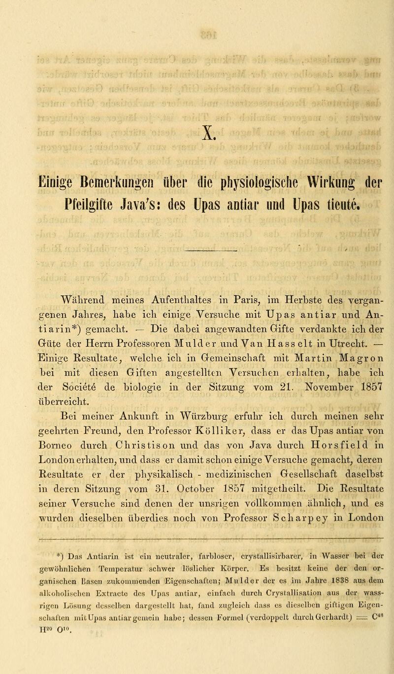 Einige Bemerkungen über die physiologische Wiiiung der Pfeilgifte Java^s: des üpas antiar und Upas tieute. Während meines Aufenthaltes in Paris, im Herbste des vergan- genen Jahres, habe ich einige Versuche mit Upas antiar und An- tiarin*) gemacht. — Die dabei angewandten Gifte verdankte ich der Güte der Herrn Professoren Mulder und Van Hasselt in Utrecht. — Einige Resultate, welche ich in Gemeinschaft mit Martin Magron bei mit diesen Giften angestellten Versuchen erhalten, habe ich der Societe de biologie in der Sitzung vom 21. November 1857 überreicht. Bei meiner Ankunft in Würzburg erfuhr ich durch meinen sehr geehrten Freund, den Professor Kölliker, dass er das Upas antiar von Borneo durch Christison und das von Java durch Horsfield in London erhalten, und dass er damit schon einige Versuche gemacht, deren Resultate er der physikalisch - medizinischen Gesellschaft daselbst in deren Sitzung vom 31. October 1857 mitgetheilt. Die Resultate seiner Versuche sind denen der unsrigen vollkommen ähnlich, und es wurden dieselben überdies noch von Professor Scharpey in London *) Das Antiarin ist ein neutraler, farbloser, crystallisirbarcr, in Wasser bei der gcwöbnlichen Temperatur schwer löslicher Körper. Es besitzt keine der den or- ganischen IJascn zukommenden Eigenschaften; Mulder der es im Jahre 1838 aus dem alkoholischen Extracte des Upas antiar, einfach durch Crystallisation aus der wass- rjgcn Lösung desselben dargestellt hat, fand zugleich dass es dieselben giftigen Eigen- schaften mit Upas antiar gemein habe; dessen Formel (verdoppelt durch Gerhardt) := C^^ TP« O'.