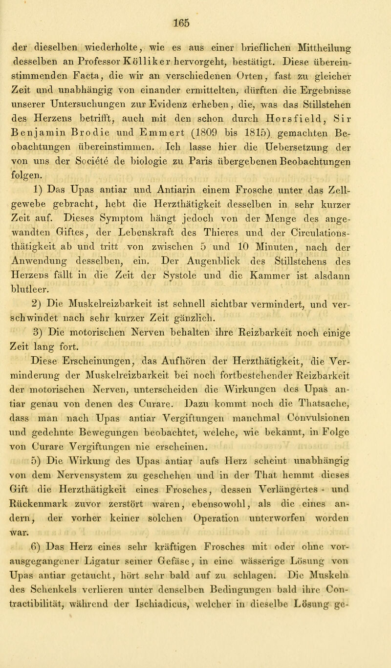 der dieselben wiederholte, wie es aus einer brieflichen Mittheilung desselben an Professor Kolliker hervorgeht, bestätigt. Diese überein- stimmenden Facta, die wir an verschiedenen Orten, fast zu gleicher Zeit and unabhängig von einander ermittelten, dürften die Ergebnisse unserer Untersuchungen zur Evidenz erheben, die, was das Stillstehen des Herzens betrifft, auch mit den schon durch Horsfield, Sir Benjamin Brodie und Emmert (1809 bis 1815) gemachten Be- obachtungen übereinstimmen. Ich lasse hier die Uebersetzung der von uns der Societe de biologie zu Paris übergebenen Beobachtungen folgen. 1) Das Upas antiar und Antiarin einem Frosche unter das Zell- gewebe gebracht, hebt die Herzthätigkeit desselben in sehr kurzer Zeit auf. Dieses Symptom hängt jedoch von der Menge des ange- wandten Giftes, der Lebenskraft des Thieres und der Circulations- thätigkeit ab und tritt von zwischen 5 und 10 Minuten, nach der Anwendung desselben, ein. Der Augenblick des Stillstehens des Herzens fällt in die Zeit der Systole und die Kammer ist alsdann blutleer. 2) Die Muskelreizbarkeit ist schnell sichtbar vermindert, und ver- schwindet nach sehr kurzer Zeit gänzlich. 3) Die motorischen Nerven behalten ihre Reizbarkeit noch einige Zeit lang fort. Diese Erscheinungen, das Aufhören der Herzthätigkeit, die Ver- minderung der Muskelreizbarkeit bei noch fortbestehender Reizbarkeit der motorischen Nerven, unterscheiden die Wirkungen des Upas an- tiar genau von denen des Curare. Dazu kommt noch die Tliatsache, dass man nach Upas antiar Vergiftungen manchmal Convulsionen und gedehnte Bewegungen beobachtet, welche, wie bekannt, in Folge von Curare Vergiftungen nie erscheinen. 5) Die Wirkung des Upas antiar aufs Herz scheint unabhängig von dem Nervensystem zu geschehen und in der That hemmt dieses Gift die Herzthätigkeit eines Frosches, dessen Verlängertes - und Rückenmark zuvor zerstört waren, ebensowohl, als die eines an- dern, der vorher keiner solchen Operation unterworfen worden war. 6) Das Herz eines sehr kräftigen Frosches mit oder ohne vor- ausgegangener Ligatur seiner Gcfäse, in eine wässerige Lösung von Upas antiar getaucht, hört sehr bald auf zu schlagen. Die Muskeln des Schenkels verlieren unter denselben Bedingungen bald ihre Con- tractibilität, während der Ischiadicus, welcher in dieselbe Lösung ge-