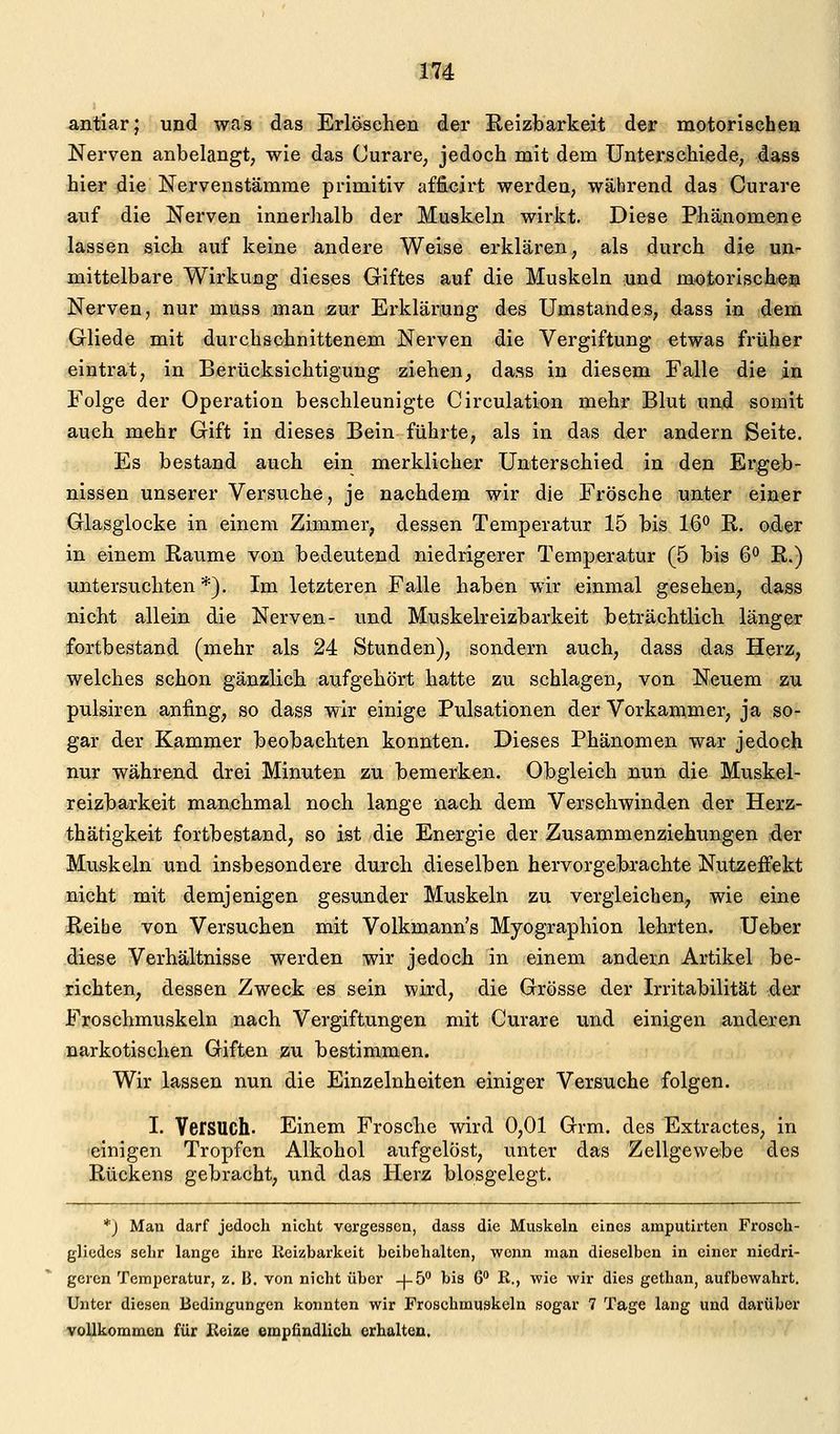antiar; und was das Erlösehen der Reizbarkeit der motorischen Nerven anbelangt, wie das Curare, jedoch mit dem Unterschiede, dass hier die Nervenstämme primitiv afficirt werden, während das Curare auf die Nerven innerhalb der Muskeln wirkt. Diese Phänomene lassen sich auf keine andere Weise erklären, als durch die un- mittelbare Wirkung dieses Giftes auf die Muskeln und motorische© Nerven, nur muss man zur Erklärung des Umstandes, dass in dem Gliede mit durchschnittenem Nerven die Vergiftung etwas früher eintrat, in Berücksichtigung ziehen^ dass in diesem Falle die in Folge der Operation beschleunigte Circulation mehr Blut und somit auch mehr Gift in dieses Bein führte, als in das der andern Seite. Es bestand auch ein merklicher Unterschied in den Ergeb- nissen unserer Versuche, je nachdem wir die Frösche unter einer Glasglocke in einem Zimmer, dessen Temperatur 15 bis 16*^ R. oder in einem Räume von bedeutend niedrigerer Temperatur (5 bis 6^ R.) untersuchten *}. Im letzteren Falle haben wir einmal gesehen, dass nicht allein die Nerven- und Muskelreizbarkeit beträchtlich länger fortbestand (mehr als 24 Stunden), sondern auch, dass das Herz, welches schon gänzlich aufgehört hatte zu schlagen, von Neuem zu pulsiren anfing, so dass wir einige Pulsationen der Vorkammer, ja so- gar der Kammer beobachten konnten. Dieses Phänomen war jedoch nur während drei Minuten zu bemerken. Obgleich nun die Muskel- reizbarkeit manchmal noch lange nach dem Verschwinden der Herz- thätigkeit fortbestand, so ist die Energie der Zusammenziehungen der Muskeln und insbesondere durch dieselben hervorgebrachte Nutzeffekt nicht mit demjenigen gesunder Muskeln zu vergleichen, wie eine Reihe von Versuchen mit Volkmann's Myographien lehrten. Ueber diese Verhältnisse werden wir jedoch in einem andern Artikel be- richten, dessen Zweck es sein wird, die Grösse der Irritabilität der Froschmuskeln nach Vergiftungen mit Curare und einigen anderen narkotischen Giften zu bestimmen. Wir lassen nun die Einzelnheiten einiger Versuche folgen. I. Versuch. Einem Frosche wird 0,01 Grm. des Extractes, in einigen Tropfen Alkohol aufgelöst, unter das Zellgewebe des Rückens gebracht, und das Herz blosgelegt. *) Man darf jedoch nicht vergessen, dass die Muskeln eines amputirten Frosoh- gliedes sehr lange ihre lieizbarkeit beibehalten, wenn man dieselben in einer niedri- geren Temperatur, z. B. von nicht über -j-ö bis 6** R., wie wir dies gethan, aufbewahrt. Unter diesen Bedingungen konnten wir Froschmuskeln sogar 7 Tage lang und darüber vollkommen für Koize empfindlich erhalten.