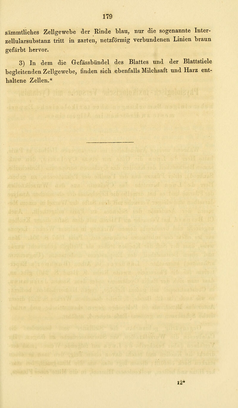 sämmtliches Zellgewebe der Rinde blau, nur die sogenannte Inter- zellularsubstanz tritt in zarten, netzförmig verbundenen Linien braun gefärbt hervor. 3) In dem die Gefässbündel des Blattes und der Blattstiele begleitenden Zellgewebe, finden sich ebenfalls Milchsaft und Harz ent- haltene Zellen. 12*