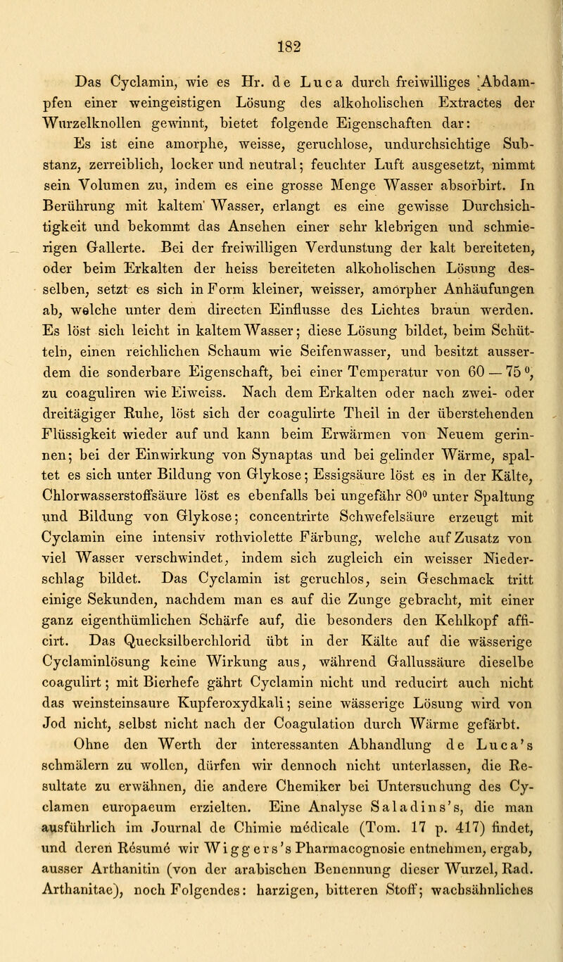 Das Cyclairiin, wie es Hr. de Luca durch freiwilliges 'Abdam- pfen einer weingeistigen Lösung des alkoliolischen Extractes der Wurzelknollen gewinnt, bietet folgende Eigenschaften dar: Es ist eine amorphe, weisse, geruchlose, undurchsichtige Sub- stanz, zerreiblich, locker und neutral; feuchter Luft ausgesetzt, nimmt sein Volumen zu, indem es eine grosse Menge Wasser absoi'birt. In Berührung mit kaltem' Wasser, erlangt es eine gewisse Durchsich- tigkeit und bekommt das Ansehen einer sehr klebrigen und schmie- rigen Gallerte. Bei der freiwilligen Verdunstung der kalt bereiteten, oder beim Erkalten der heiss bereiteten alkoholischen Lösung des- selben, setzt es sich in Form kleiner, weisser, amorpher Anhäufungen ab, welche unter dem directen Einflüsse des Lichtes braun werden. Es löst sich leicht in kaltem Wasser 5 diese Lösung bildet, beim Schüt- teln, einen reichlichen Schaum wie Seifenwasser, und besitzt ausser- dem die sonderbare Eigenschaft, bei einer Temperatur von 60 — 75 ^, zu coaguliren wie Eiweiss. Nach dem Erkalten oder nach zwei- oder dreitägiger Ruhe, löst sich der coagulirte Theil in der überstehenden Flüssigkeit wieder auf und kann beim Erwärmen von Neuem gerin- nen; bei der Einwirkung von Synaptas und bei gelinder Wärme, spal- tet es sich unter Bildung von Glykose; Essigsäure löst es in der Kälte, Chlorwasserstoffsäure löst es ebenfalls bei ungefähr 80 unter Spaltung und Bildung von Glykose; concentrirte Schwefelsäure erzeugt mit Cyclamin eine intensiv rothviolette Färbung, welche auf Zusatz von viel Wasser verschwindet, indem sich zugleich ein weisser Nieder- schlag bildet. Das Cyclamin ist geruchlos, sein Geschmack tritt einige Sekunden, nachdem man es auf die Zunge gebracht, mit einer ganz eigenthümlichen Schärfe auf, die besonders den Kehlkopf affi- cirt. Das Quecksilberchlorid übt in der Kälte auf die wässerige Cyclaminlösung keine Wirkung aus, während Gallussäure dieselbe coagulirt; mit Bierhefe gährt Cyclamin nicht und reducirt auch nicht das weinsteinsaure Kupferoxydkali; seine wässerige Lösung wird von Jod nicht, selbst nicht nach der Coagulation durch Wärme gefärbt. Ohne den Werth der interessanten Abhandlung de Luca's schmälern zu wollen, dürfen wir dennoch nicht unterlassen, die Re- sultate zu erwähnen, die andere Chemiker bei Untersuchung des Cy- clamen europaeum erzielten. Eine Analyse Saladins's, die man ausführlich im Journal de Chimie m^dicale (Tom. 17 p. 417) findet, und deren R6sum6 wir Wigg ers's Pharmacognosie entnehmen, ergab, ausser Arthanitin (von der arabischen Benennung dieser Wurzel, Rad. Arthanitae), noch Folgendes: harzigen, bitteren Stoff; wacbsähnliches