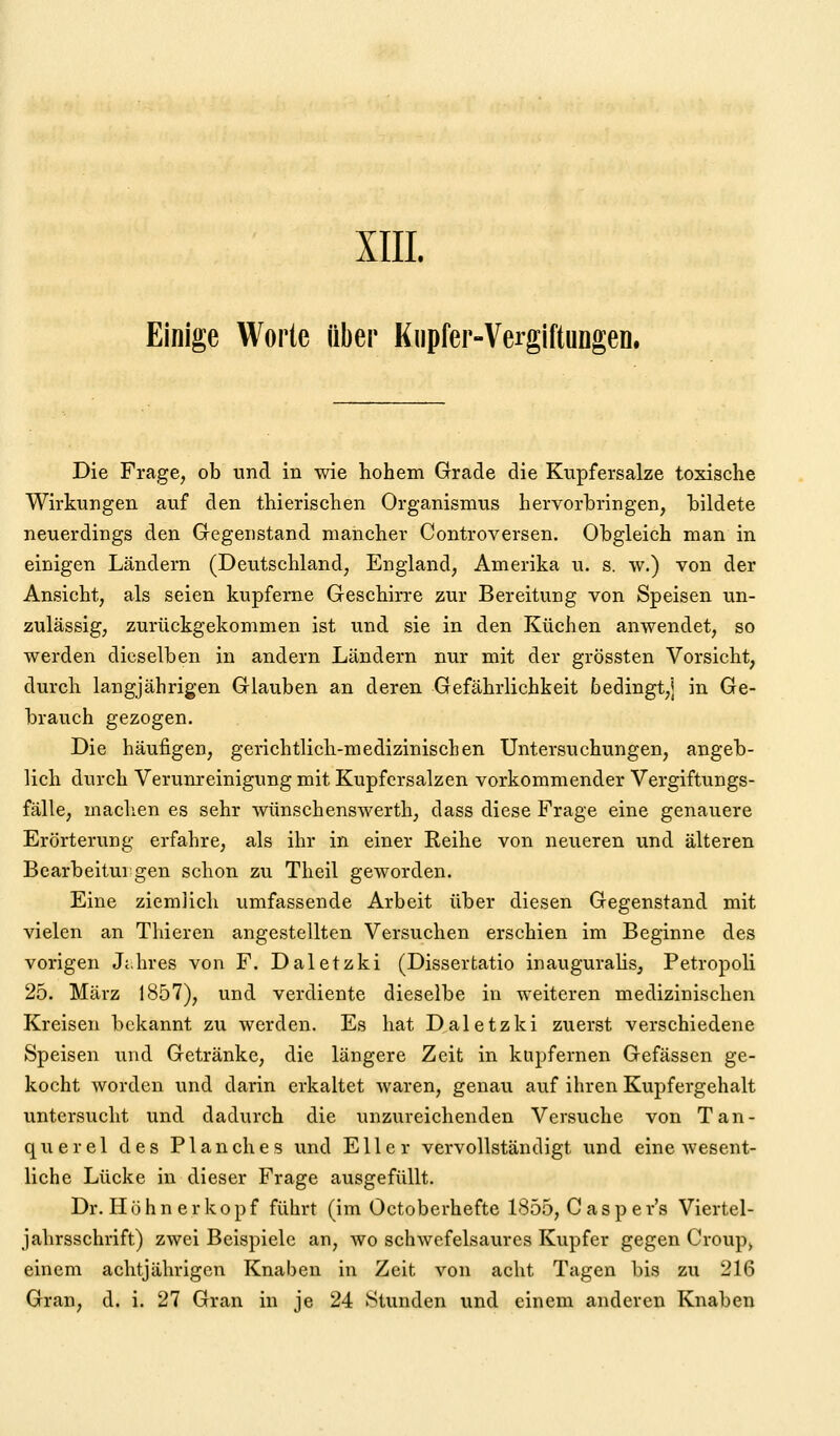 XIII. Einige Worte über Kupfer-Vergiftungen. Die Frage, ob und in wie hohem Grade die Kupfersalze toxische Wirkungen auf den thierischen Organismus hervorhringen, bildete neuerdings den Gegenstand mancher Controversen. Obgleich man in einigen Ländern (Deutschland, England, Amerika u. s. w.) von der Ansicht, als seien kupferne Geschirre zur Bereitung von Speisen un- zulässig, zurückgekommen ist und sie in den Küchen anwendet, so werden dieselben in andern Ländern nur mit der grössten Vorsicht, durch langjährigen Glauben an deren Gefährlichkeit bedingt,] in Ge- brauch gezogen. Die häufigen, gerichtlich-medizinischen Untersuchungen, angeb- lich durch Verunreinigung mit Kupfcrsalzen vorkommender Vergiftungs- fälle, machen es sehr wünschenswerth, dass diese Frage eine genauere Erörterung erfahre, als ihr in einer Reihe von neueren und älteren Bearbeitui gen schon zu Theil geworden. Eine ziemlich umfassende Arbeit über diesen Gegenstand mit vielen an Thieren angestellten Versuchen erschien im Beginne des vorigen Jt.hres von F. Daletzki (Dissertatio inaugurahs, Petropoli 25. März 1857), und verdiente dieselbe in weiteren medizinischen Kreisen bekannt zu werden. Es hat Daletzki zuerst verschiedene Speisen und Getränke, die längere Zeit in kupfernen Gefässen ge- kocht worden und darin erkaltet waren, genau auf ihren Kupfergehalt untersucht und dadurch die unzureichenden Versuche von Tan- querel des Planches und Eller vervollständigt und eine wesent- liche Lücke in dieser Frage ausgefüllt. Dr. H ö h n e r ko p f führt (im Octoberhefte 1855, C a s p e r's Viertel- jahrsschrift) zwei Beispiele an, wo schwefelsaures Kupfer gegen Croup> einem achtjährigen Knaben in Zeit von acht Tagen bis zu 216 Gran, d. i. 27 Gran in je 24 Stunden und einem anderen Knaben