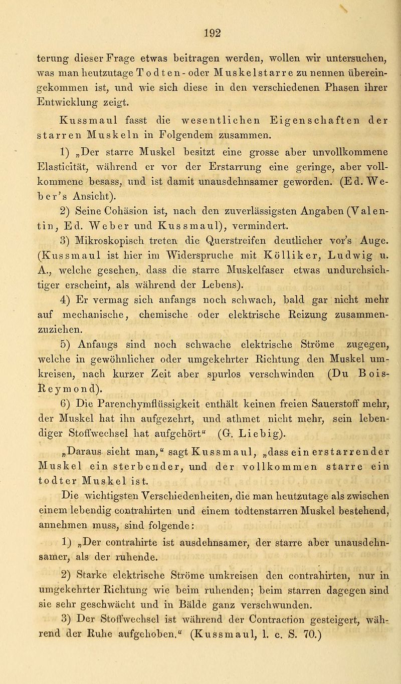 terung dieser Frage etwas beitragen werden, wollen wir untersuchen, was man heutzutage T o d ten- oder Muskeistarr e zu nennen überein- gekommen ist, und wie sich diese in den verschiedenen Phasen ihrer Entwicklung zeigt. Kussmaul fasst die wesentlichen Eigenschaften der starren Muskeln in Folgendem zusammen. 1) „Der starre Muskel besitzt eine grosse aber unvollkommene Elasticität; während er vor der Erstarrung eine geringe, aber voll- kommene besass, und ist damit unausdehnsamer geworden. (Ed. We- be r' s Ansicht). 2) Seine Cohäsion ist, nach den zuverlässigsten Angaben (Valen- tin, Ed. Weber und Kussmaul), vermindert. 3) Mikroskopisch treten die Querstreifen deutlicher vor's Auge. (Kussmaul ist hier im Widerspruche mit KöUiker, Ludwig u. A., welche gesehen,, dass die starre Muskelfaser etwas undurchsich- tiger erscheint, als während der Lebens). 4) Er vermag sich anfangs noch schwach, bald gar nicht mehr auf mechanische, chemische oder elektrische Reizung zusammen- zuziehen. 5) Anfangs sind noch schwache elektrische Ströme zugegen, welche in gewöhnlicher oder umgekehrter Richtung den Muskel um- kreisen, nach kurzer Zeit aber spurlos verschwinden (Du Bois- Ileym ond). 6) Die Parenchymflüssigkeit enthält keinen freien Sauerstoff mehr, der Muskel hat ihn aufgezehrt, und athmet nicht mehr, sein leben- diger Stoffwechsel hat aufgehört (Gr. Lieb ig). „Daraus sieht man, sagt Kussmaul, „dass ein erstarrender Muskel ein sterbender, und der vollkommen starre ein todter Muskel ist. Die wichtigsten Verschiedenheiten, die man heutzutage als zwischen einem lebendig contrahirten und einem todtenstarren Muskel bestehend, annehmen muss, sind folgende: 1) „Der contrahirte ist ausdehnsamer, der starre aber unausdehn- samer, als der ruhende. 2) Starke elektrische Ströme umkreisen den contrahirten, nur in umgekehrter Richtung wie beim ruhenden; beim starren dagegen sind sie sehr geschwächt und in Bälde ganz verschwunden. 3) Der Stoffwechsel ist während der Contraction gesteigert, wäh- rend der Ruhe aufgehoben. (Kussmaul, 1. c. S. 70.)