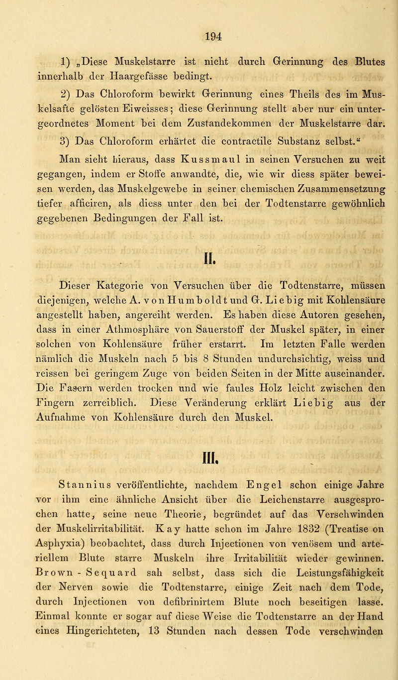 1) „Diese Muskelstarre ist niclit durch Gerinnung des Blutes innerhalb der Haargefässe bedingt. 2) Das Chloroform bewirkt Grerinnung eines Theils des im Mus- kelsafte gelösten Eiweisses; diese Gerinnung stellt aber nur ein unter- geordnetes Moment bei dem Zustandekommen der Muskelstarre dar. 3) Das Chloroform erhärtet die contractile Substanz selbst. Man sieht hieraus, dass Kussmaul in seinen Versuchen zu weit gegangen, indem er Stoffe anwandte, die, wie wir diess später bewei- sen werden, das Muskelgewebe in seiner chemischen Zusammensetzung tiefer afficiren, als diess unter den bei der Todtenstarre gewöhnlich gegebenen Bedingungen der Fall ist. II. Dieser Kategorie von Versuchen über die Todtenstarre, müssen diejenigen, welche A. von Humboldt und G. Liebig mit Kohlensäure angestellt haben, angereiht werden. Es haben diese Autoren gesehen, dass in einer Athmosphäre von Sauerstoff der Muskel später, in einer solchen von Kohlensäure früher erstarrt. Im letzten Falle werden nämlich die Muskeln nach 5 bis 8 Stunden undurchsichtig, weiss und reissen bei geringem Zuge von beiden Seiten in der Mitte auseinander. Die Fasern werden trocken und wie faules Holz leicht zwischen den Fingern zerreiblich. Diese Veränderung erklärt Lieb ig aus der Aufnahme von Kohlensäure durch den Muskel. III. Stannius veröffentlichte, nachdem Engel schon einige Jahre vor ihm eine ähnliche Ansicht über die Leichenstarre ausgespro- chen hatte, seine neue Theorie, begründet auf das Verschwinden der Muskelirritabilität. Kay hatte schon im Jahre 1832 (Treatise on Asphyxia) beobachtet, dass durch Injectionen von venösem und arte- riellem Blute starre Muskeln ihre Irritabilität wieder gewinnen. Brown -Sequard sah selbst, dass sich die Leistungsfähigkeit der Nerven sowie die Todtenstarre, einige Zeit nach dem Tode, durch Injectionen von defibrinirtem Blute noch beseitigen lasse. Einmal konnte er sogar auf diese Weise die Todtenstarre an der Hand eines Hingerichteten, 13 Stunden nach dessen Tode verschwinden