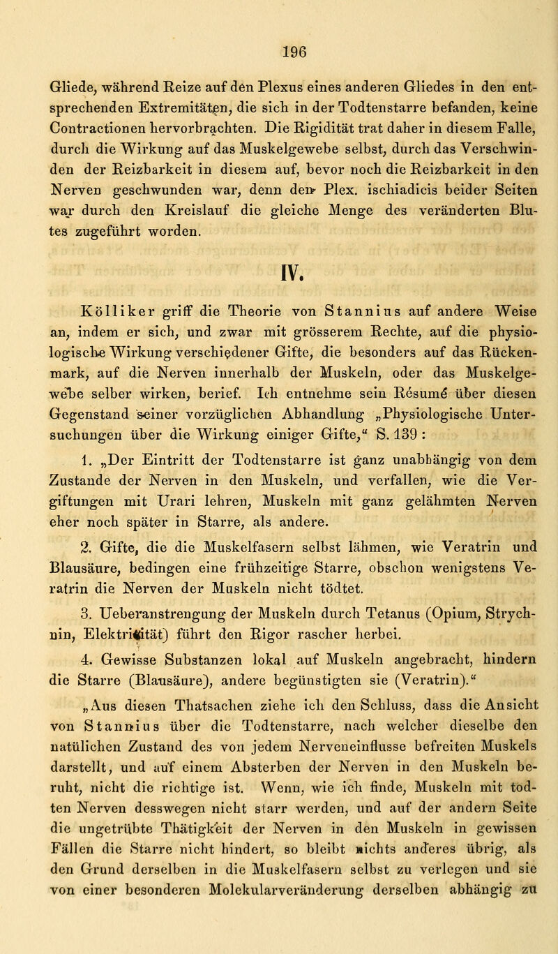 Gliede, während Reize auf den Plexus eines anderen Gliedes in den ent- sprechenden Extremitäten, die sich in der Todtenstarre befanden, keine Contractionen hervorbrachten. Die Rigidität trat daher in diesem Falle, durch die Wirkung auf das Muskelgewebe selbst, durch das Verschwin- den der Reizbarkeit in diesem auf, bevor noch die Reizbarkeit in den Nerven geschwunden war, denn denr Plex. ischiadicis beider Seiten wajr durch den Kreislauf die gleiche Menge des veränderten Blu- tes zugeführt worden. IV. Kölliker griff die Theorie von Stannius auf andere Weise an, indem er sich, und zwar mit grösserem Rechte, auf die physio- logiscbe Wirkung verschiedener Gifte, die besonders auf das Rücken- mark, auf die Nerven innerhalb der Muskeln, oder das Muskelge- wel^e selber wirken, berief. Ich entnehme sein Resum^ über diesen Gegenstand »einer vorzüglichen Abhandlung „Physiologische Unter- suchungen über die Wirkung einiger Gifte, S. 139 : 1. „Der Eintritt der Todtenstarre ist ganz unabhängig von dem Zustande der Nerven in den Muskeln, und verfallen, wie die Ver- giftungen mit Urari lehren, Muskeln mit ganz gelähmten Nerven eher noch später in Starre, als andere. 2. Gifte, die die Muskelfasern selbst lähmen, wie Veratrin und Blausäure, bedingen eine frühzeitige Starre, obschon wenigstens Ve- ratrin die Nerven der Muskeln nicht tödtet. 3. Ueberanstrengung der Muskeln durch Tetanus (Opium, Strych- nin, Elektrizität) führt den Rigor rascher herbei. 4. Gewisse Substanzen lokal auf Muskeln angebracht, hindern die Starre (Blausäure), andere begünstigten sie (Veratrin). „Aus diesen Thatsachen ziehe ich den Schluss, dass die Ansicht von Stanölus über die Todtenstarre, nach welcher dieselbe den uatüllchen Zustand des von jedem Nerveneinflusse befreiten Muskels darstellt, und auf einem Absterben der Nerven in den Muskeln be- ruht, nicht die richtige ist. Wenn, wie ich finde, Muskeln mit tod- ten Nerven desswegen nicht starr werden, und auf der andern Seite die ungetrübte Thä,tigk'eit der Nerven in den Muskeln in gewissen Fällen die Starre nicht hindert, so bleibt »ichts anderes übrig, als den Grund derselben in die Muskelfasern selbst zu verlegen und sie von einer besonderen Molekularveränderung derselben abhängig zu