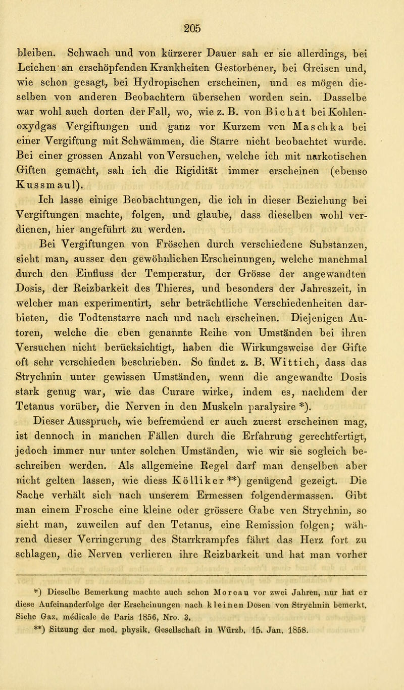 bleiben. Schwach und von kürzerer Dauer sah er sie allerdings, hei Leichen'an erschöpfenden Krankheiten Gestorbener, bei Grreisen und, wie schon gesagt, bei Hydropischen erscheinen, und es mögen die- selben von anderen Beobachtern übersehen worden sein. Dasselbe war wohl auch dorten der Fall, wo, wie z. B. von Bichat beiKolilen- oxydgas Vergiftungen und ganz vor Kurzem von Maschka bei einer Vergiftung mit Schwämmen, die Starre nicht beobachtet wurde. Bei einer grossen Anzahl von Versuchen, welche ich mit narkotischen Giften gemacht, sah ich die Rigidität immer erscheinen (ebenso Kussmaul). Ich lasse einige Beobachtungen, die ich in dieser Beziehung bei Vergiftungen machte, folgen, und glaube, dass dieselben wohl ver- dienen, hier angeführt zu werden. Bei Vergiftungen von Fröschen durch verschiedene Substanzen, sieht man, ausser den gewöhnlichen Erscheinungen, welche manchmal durch den Einfluss der Temperatur, der Grösse der angewandten Dosis, der Reizbarkeit des Thieres, und besonders der Jahreszeit, in welcher man experimentirt, sehr beträchtliche Verschiedenheiten dar- bieten, die Todtenstarre nach und nach erscheinen. Diejenigen Au- toren, welche die eben genannte Reihe von Umständen bei ihren Versuchen nicht berücksichtigt, haben die Wirkungsweise der Gifte oft sehr verschieden beschrieben. So findet z. B. Wittich, dass das Strychnin unter gewissen Umständen, wenn die angewandte Dosis stark genug war, wie das Curare wirke, indem es, nachdem der Tetanus vorüber, die Nerven in den Muskeln paralysire *). Dieser Ausspruch, wie befremdend er auch zuerst erscheinen mag, ist dennoch in manchen Fällen durch die Erfahrung gerechtfertigt, jedoch immer nur unter solchen Umständen, wie wir sie sogleich be- schreiben werden. Als allgemeine Regel darf man denselben aber nicht gelten lassen, wie diess KöUiker**) genügend gezeigt. Die Sache verhält sich nach unserem Ermessen folgendermassen. Gibt man einem Frosche eine kleine oder grössere Gabe ven Strychnin, so sieht man, zuweilen auf den Tetanus, eine Remission folgen; wäh- rend dieser Verringerung des Starrkrampfes fährt das Herz fort zu schlagen, die Nerven verlieren ihre Reizbarkeit und hat man vorher *) Dieselbe Bemerkung machte auch schon Moreau vor zwei Jahren, nur hat er diese Aufeinanderfolge der Erscheinungen nach kleinen Dosen von Strychnin bemerkt. Siehe Gaz. medicale de Paris 1856, Nro. 3, **) Sitzung der med. physik. Gesellschaft in Wtirzb. 15. Jan. 1858.