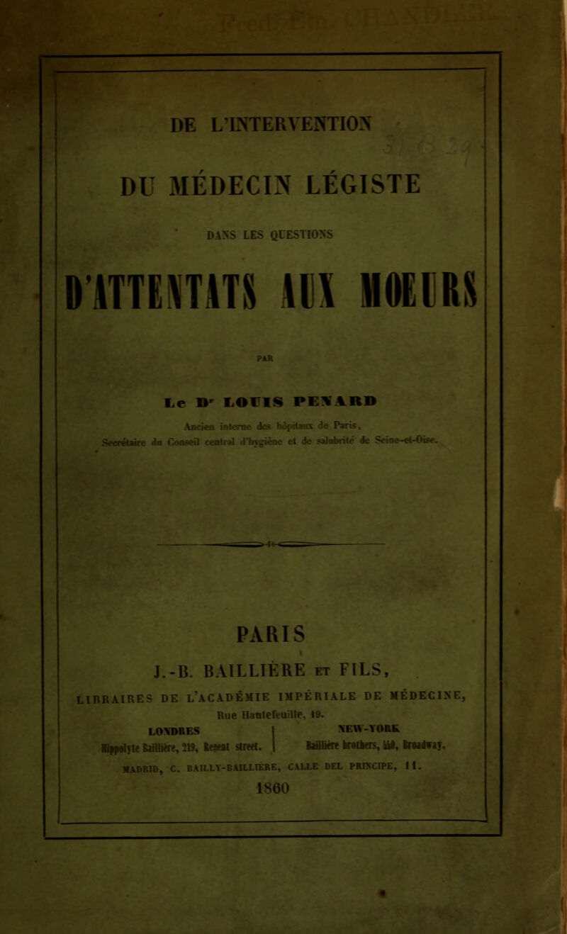 Il DE LINTERYESTION DU MÉDECIN LÉGISTE 0 ATTE\T\TS tl\ HOEIRS Le IV LOI IS PETARD Ancien interne des hôpitaux de Paris, :reiaire du Consefl ie et de salubrité de Seine-«t-« PARIS J.-B. BAILLIÈRE et FILS, LIBRAIRE? DE l\\CADÉMIE IMPÉRIALE DE MÉDECI Rue Hantefeuille. 19. LONDRES >r\\-YORk BlNelyte killito, 219, lt?*i strm. | Bafllifff fcrttkrs, iiO, ImtaT. 1D, C. BAILLY-BAILLIÈRE, CALLE DEL PRINCIPE, 11.