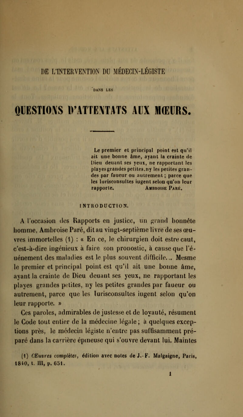 DE L'INTERVENTION DD MEDECIN-LEGISTE QUESTIONS 1>'ATTE\TATS AUX MŒURS Le premier et principal point est qu'il ait une bonne âme, ayant la crainte de Dieu deuant ses yeux, ne rapportant les playesgrandes petites.ny les petites gran- des par faueur ou autrement ; parce que les Iurisconsultes iugent selon qu'on leur rapporte. Ambhoise Paré. INTRODUCTION. A l'occasion des Rapports en justice, un grand honnête homme, Ambroise Paré, dit au vingt-septième livre de ses œu- vres immortelles (1) : « En ce, le chirurgien doit estrecaut, c'est-à-dire ingénieux à faire son pronostic, à cause que l'é- uénement des maladies est le plus souvent difficile... Mesme le premier et principal point est qu'il ait une bonne âme, ayant la crainte de Dieu deuant ses yeux, ne rapportant les playes grandes petites, ny les petites grandes par faueur ou autrement, parce que les Iurisconsultes iugent selon qu'on leur rapporte. » Ces paroles, admirables de justesse et de loyauté, résument le Code tout entier de la médecine légale; à quelques excep- tions près, le médecin légiste n'entre pas suffisamment pré- paré dans la carrière épineuse qui s'ouvre devant lui. Maintes (1) Œuvres complètes, édition avec notes de J.-F. Malgaigne, Paris, 18*0, t. 111, p. 651.