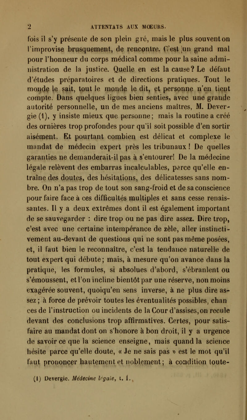 fois il s'y présente de son plein gré, mais le plus souventon l'improvise brusquement, de rencontre. C'est [un grand mal pour l'honneur du corps médical comme pour la saine admi- nistration de la justice. Quelle en est la cause? Le défaut d'études préparatoires et de directions pratiques. Tout le monde le sait, tout le monde le dit, et personne n'en tient compte. Dans quelques ligues bien senties, avec une grande autorité personnelle, un de mes anciens maîtres, M. Dever- gie (1), y insiste mieux que personne; mais la routine a créé des ornières trop profondes pour qu'il soit possible d'en sortir aisément. Et pourtant combien est délicat et complexe le mandat de médecin expert près les tribunaux! De quelles garanties ne demanderait-il pas à s'entourer! De la médecine légale relèvent des embarras incalculables, parce qu'elle en- traîne des doutes, des hésitations, des délicatesses sans nom- bre. On n'a pas trop de tout son sang-froid et de sa conscience pour faire face à ces difficultés multiples et sans cesse renais- santes. Il y a deux extrêmes dont il est également important de se sauvegarder : dire trop ou ne pas dire assez. Dire trop, c'est avec une certaine intempérance de zèle, aller instincti- vement au-devant de questions qui ne sont pas même posées, et, il faut bien le reconnaître, c'est la tendance naturelle de tout expert qui débute; mais, à mesure qu'on avance dans la pratique, les formules, si absolues d'abord, s'ébranlent ou s'émoussent, et l'on incline bientôt par une réserve, non moins exagérée souvent, quoiqu'en sens inverse, à ne plus dire as- sez ; à force de prévoir toutes les éventualités possibles; chan ces de l'instruction ou incidents de la Cour d'assises,on recule devant des conclusions trop affirmatives. Certes, pour satis- faire au mandat dont on s'honore à bon droit, il y a urgence de savoir ce que la science enseigne, mais quand la science hésite parce qu'elle doute, « Je ne sais pas » est le mot qu'il faut prononcer hautement et noblement; à condition toute- (I) Devergic, Médecine légale, t. 1.