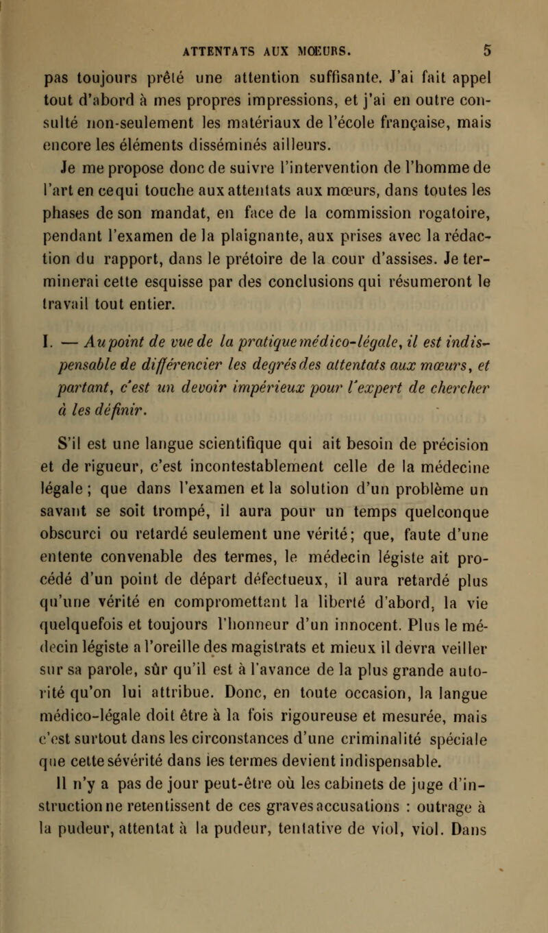 pas toujours prêté une attention suffisante. J'ai fait appel tout d'abord à mes propres impressions, et j'ai en outre con- sulté non-seulement les matériaux de l'école française, mais encore les éléments disséminés ailleurs. Je me propose donc de suivre l'intervention de l'homme de l'art en cequi touche aux attentats aux mœurs, dans toutes les phases de son mandat, en face de la commission rogatoire, pendant l'examen de la plaignante, aux prises avec la rédac- tion du rapport, dans le prétoire de la cour d'assises. Je ter- minerai cette esquisse par des conclusions qui résumeront le travail tout entier. I. — Au point de vite de la pratique médico-légale, il est indis- pensable de différencier les degrés des attentats aux mœurs, et partant, c'est un devoir impérieux pour l'expert de chercher à les définir. S'il est une langue scientifique qui ait besoin de précision et de rigueur, c'est incontestablement celle de la médecine légale ; que dans l'examen et la solution d'un problème un savant se soit trompé, il aura pour un temps quelconque obscurci ou retardé seulement une vérité; que, faute d'une entente convenable des termes, le médecin légiste ait pro- cédé d'un point de départ défectueux, il aura retardé plus qu'une vérité en compromettant la liberté d'abord, la vie quelquefois et toujours l'honneur d'un innocent. Plus le mé- decin légiste a l'oreille des magistrats et mieux il devra veiller sur sa parole, sûr qu'il est à l'avance de la plus grande auto- rité qu'on lui attribue. Donc, en toute occasion, la langue médico-légale doit être à la fois rigoureuse et mesurée, mais c'est surtout dans les circonstances d'une criminalité spéciale que cette sévérité dans les termes devient indispensable. 11 n'y a pas de jour peut-être où les cabinets de juge d'in- struction ne retentissent de ces graves accusations : outrage à la pudeur, attentat à la pudeur, tentative de viol, viol. Dans