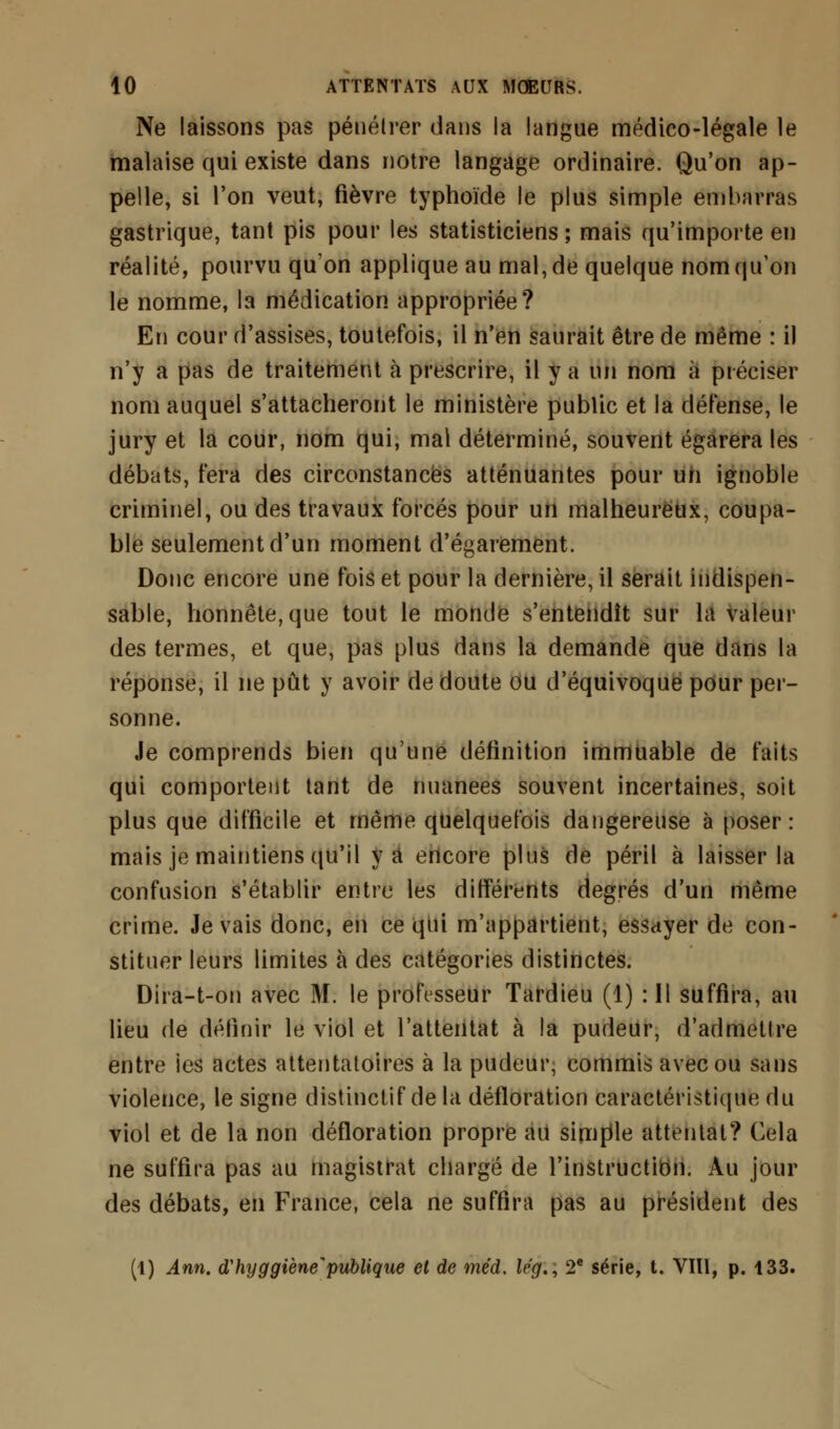 Ne laissons pas pénétrer dans la langue médico-légale le malaise qui existe dans notre langage ordinaire. Qu'on ap- pelle, si l'on veut, fièvre typhoïde le plus simple embarras gastrique, tant pis pour les statisticiens; mais qu'importe en réalité, pourvu qu'on applique au mal, de quelque nom qu'on le nomme, la médication appropriée? En cour d'assises, toutefois, il n'en saurait être de même : il n'y a pas de traitement à prescrire, il y a un nom à préciser nom auquel s'attacheront le ministère public et la défense, le jury et la cour, nom qui, mal déterminé, souvent égarera les débats, fera des circonstances atténuantes pour un ignoble criminel, ou des travaux forcés pour un malheureux, coupa- ble seulement d'un moment d'égarement. Donc encore une fois et pour la dernière, il serait indispen- sable, honnête, que tout le monde s'entendît sur la valeur des termes, et que, pas plus dans la demande que dans la réponse, il ne pût y avoir de doute ou d'équivoque pour per- sonne. Je comprends bien qu'une définition immuable de faits qui comportent tant de nuanees souvent incertaines, soit plus que difficile et même quelquefois dangereuse à poser: mais je maintiens qu'il va encore plus de péril à laisser la confusion s'établir entre les différents degrés d'un même crime. Je vais donc, en ce qui m'appartient, essayer de con- stituer leurs limites à des catégories distinctes. Dira-t-on avec M. le professeur Tardieu (1) :I1 suffira, au lieu de définir le viol et l'attentat à la pudeur, d'admettre entre les actes attentatoires à la pudeur, commis avec ou sans violence, le signe distinctif de la défloration caractéristique du viol et de la non défloration propre au simple attentat? Cela ne suffira pas au magistrat chargé de l'instruction. Au jour des débats, en France, cela ne suffira pas au président des (1) Ann. tfhyggiène publique et de méd. le'g., 2e série, t. VIII, p. 133.